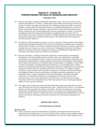 Agenda 21 – Chapter 30
          STRENGTHENING THE ROLE OF BUSINESS AND INDUSTRY
                                            INTRODUCTION

30.1. Business and industry, including transnational corporations, play a crucial role in the social and
      economic development of a country. A stable policy regime enables and encourages business and
      industry to operate responsibly and efficiently and to implement longer-term policies. Increasing
      prosperity, a major goal of the development process, is contributed primarily by the activities of
      business and industry. Business enterprises, large and small, formal and informal, provide major
      trading, employment and livelihood opportunities. Business opportunities available to women are
      contributing towards their professional development, strengthening their economic role and
      transforming social systems. Business and industry, including transnational corporations, and their
      representative organizations should be full participants in the implementation and evaluation of
      activities related to Agenda 21.

30.2. Through more efficient production processes, preventive strategies, cleaner production technologies
      and procedures throughout the product life cycle, hence minimizing or avoiding wastes, the policies
      and operations of business and industry, including transnational corporations, can play a major role in
      reducing impacts on resource use and the environment. Technological innovations, development,
      applications, transfer and the more comprehensive aspects of partnership and cooperation are to a
      very large extent within the province of business and industry.

30.3. Business and industry, including transnational corporations, should recognize environmental
      management as among the highest corporate priorities and as a key determinant to sustainable
      development. Some enlightened leaders of enterprises are already implementing "responsible care"
      and product stewardship policies and programmes, fostering openness and dialogue with employees
      and the public and carrying out environmental audits and assessments of compliance. These leaders
      in business and industry, including transnational corporations, are increasingly taking voluntary
      initiatives, promoting and implementing self-regulations and greater responsibilities in ensuring their
      activities have minimal imp acts on human health and the environment. The regulatory regimes
      introduced in many countries and the growing consciousness of consumers and the general public
      and enlightened leaders of business and industry, including transnational corporations, have all
      contributed to this. A positive contribution of business and industry, including transnational
      corporations, to sustainable development can increasingly be achieved by using economic
      instruments such as free market mechanisms in which the prices of goods and services should
      increasingly reflect the environmental costs of their input, production, use, recycling and disposal
      subject to country-specific conditions.

30.4. The improvement of production systems through technologies and processes that utilize resources
      more efficiently and at the same time produce less wastes - achieving more with less - is an important
      pathway towards sustainability for business and industry. Similarly, facilitating and encouraging
      inventiveness, competitiveness and voluntary initiatives are necessary for stimulating more varied,
      efficient and effective options. To address these major requirements and strengthen further the role of
      business and industry, including transnational corporations, the following two programmes are
      proposed.


                                         PROGRAMME AREAS

                                     A. Promoting cleaner production

Basis for action
30.5. There is increasing recognition that production, technology and management that use resources
      inefficiently form residues that are not reused, discharge wastes that have adverse impacts on human
      health and the environment and manufacture products that when used have further impacts and are
 