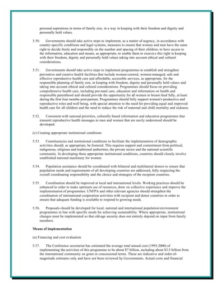 personal aspirations in terms of family size, in a way in keeping with their freedom and dignity and
     personally held values.

5.50.     Governments should take active steps to implement, as a matter of urgency, in accordance with
     country-specific conditions and legal systems, measures to ensure that women and men have the same
     right to decide freely and responsibly on the number and spacing of their children, to have access to
     the information, education and means, as appropriate, to enable them to exercis e this right in keeping
     with their freedom, dignity and personally held values taking into account ethical and cultural
     considerations.

5.51.    Governments should take active steps to implement programmes to establish and strengthen
     preventive and curative health facilities that include women-centred, women-managed, safe and
     effective reproductive health care and affordable, accessible services, as appropriate, for the
     responsible planning of family size, in keeping with freedom, dignity and personally held values and
     taking into account ethical and cultural considerations. Programmes should focus on providing
     comprehensive health care, including pre-natal care, education and information on health and
     responsible parenthood and should provide the opportunity for all women to breast-feed fully, at least
     during the first four months post-partum. Programmes should fully support women's productive and
     reproductive roles and well being, with special attention to the need for providing equal and improved
     health care for all children and the need to reduce the risk of maternal and child mortality and sickness.

5.52.    Consistent with national priorities, culturally based information and education programmes that
     transmit reproductive health messages to men and women that are easily understood should be
     developed.

(c) Creating appropriate institutional conditions

5.53.    Constituencies and institutional conditions to facilitate the implementation of demographic
     activities should, as appropriate, be fostered. This requires support and commitment from political,
     indigenous, religious and traditional authorities, the private sector and the national scientific
     community. In developing these appropriate institutional conditions, countries should closely involve
     established national machinery for women.

5.54.    Population assistance should be coordinated with bilateral and multilateral donors to ensure that
     population needs and requirements of all developing countries are addressed, fully respecting the
     overall coordinating responsibility and the choice and strategies of the recipient countries.

5.55.    Coordination should be improved at local and international levels. Working practices should be
     enhanced in order to make optimum use of resources, draw on collective experience and improve the
     implementation of programmes. UNFPA and other relevant agencies should strengthen the
     coordination of international cooperation activities with recipient and donor countries in order to
     ensure that adequate funding is available to respond to growing needs.

5.56.    Proposals should be developed for local, national and international population/environment
     programmes in line with specific needs for achieving sustainability. Where appropriate, institutional
     changes must be implemented so that old-age security does not entirely depend on input from family
     members.

Means of implementation

(a) Financing and cost evaluation

5.57.     The Conference secretariat has estimated the average total annual cost (1993-2000) of
     implementing the activities of this programme to be about $7 billion, including about $3.5 billion from
     the international community on grant or concessional terms. These are indicative and order-of-
     magnitude estimates only and have not been reviewed by Governments. Actual costs and financial
 