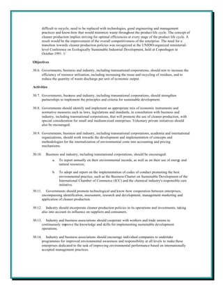 difficult to recycle, need to be replaced with technologies, good engineering and management
         practices and know-how that would minimize waste throughout the product life cycle. The concept of
         cleaner production implies striving for optimal efficiencies at every stage of the product life cycle. A
         result would be the improvement of the overall competitiveness of the enterprise. The need for a
         transition towards cleaner production policies was recognized at the UNIDO-organized ministerial-
         level Conference on Ecologically Sustainable Industrial Development, held at Copenhagen in
         October 1991. 1/

Objectives

30.6. Governments, business and industry, including transnational corporations, should aim to increase the
      efficiency of resource utilization, including increasing the reuse and recycling of residues, and to
      reduce the quantity of waste discharge per unit of economic output.

Activities

30.7. Governments, business and industry, including transnational corporations, should strengthen
      partnerships to implement the principles and criteria for sustainable development.

30.8. Governments should identify and implement an appropriate mix of economic instruments and
      normative measures such as laws, legislations and standards, in consultation with business and
      industry, including transnational corporations, that will promote the use of cleaner production, with
      special consideration for small and medium-sized enterprises. Voluntary private initiatives should
      also be encouraged.

30.9. Governments, business and industry, including transnational corporations, academia and international
      organizations, should work towards the development and implementation of concepts and
      methodologies for the internalization of environmental costs into accounting and pricing
      mechanisms.

30.10.     Business and industry, including transnational corporations, should be encouraged:
                a.   To report annually on their environmental records, as well as on their use of energy and
                     natural resources;

                b.   To adopt and report on the implementation of codes of conduct promoting the best
                     environmental practice, such as the Business Charter on Sustainable Development of the
                     International Chamber of Commerce (ICC) and the chemical industry's responsible care
                     initiative.
30.11.     Governments should promote technological and know-how cooperation between enterprises,
         encompassing identification, assessment, research and development, management marketing and
         application of cleaner production.

30.12.      Industry should incorporate cleaner production policies in its operations and investments, taking
         also into account its influence on suppliers and consumers.

30.13.     Industry and business associations should cooperate with workers and trade unions to
         continuously improve the knowledge and skills for implementing sustainable development
         operations.

30.14.      Industry and business associations should encourage individual companies to undertake
         programmes for improved environmental awareness and responsibility at all levels to make these
         enterprises dedicated to the task of improving environmental performance based on internationally
         accepted management practices.
 