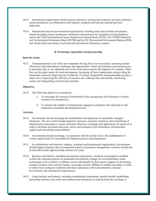 30.15.      International organizations should increase education, training and awareness activities relating to
         cleaner production, in collaboration with industry, academia and relevant national and local
         authorities.

30.16.      International and non-governmental organizations, including trade and scientific associations,
         should strengthen cleaner production information dissemination by expanding existing databases,
         such as the UNEP International Cleaner Production Clearing House (ICPIC), the UNIDO Industrial
         and Technological Information Bank (INTIB) and the ICC International Environment Bureau (IEB),
         and should forge networking of national and international information systems.


                                  B. Promoting responsible entrepreneurship

Basis for action

30.17.      Entrepreneurship is one of the most important driving forces for innovations, increasing market
         efficiencies and responding to challenges and opportunities. Small and medium-sized entrepreneurs,
         in particular, play a very important role in the social and economic development of a country. Often,
         they are the major means for rural development, increasing off-farm employment and providing the
         transitional means for improving the livelihoods of women. Responsible entrepreneurship can play a
         major role in improving the efficiency of resource use, reducing risks and hazards, minimizing
         wastes and safeguarding environmental qualities.

Objectives

30.18.     The following objectives are proposed:
                a.   To encourage the concept of stewardship in the management and utilization of natural
                     resources by entrepreneurs;

                b.   To increase the number of entrepreneurs engaged in enterprises that subscribe to and
                     implement sustainable development policies.
Activities

30.19.      Governments should encourage the establishment and operations of sustainably managed
         enterprises. The mix would include regulatory measures, economic incentives and streamlining of
         administrative procedures to assure maximum efficiency in dealing with applications for approval in
         order to facilitate investment decisions, advice and assistance with information, infrastructural
         support and stewardship responsibilities.

30.20.     Governments should encourage, in cooperation with the private sector, the establishment of
         venture capital funds for sustainable development projects and programmes.

30.21.      In collaboration with business, industry, academia and international organizations, Governments
         should support training in the environmental aspects of enterprise management. Attention should also
         be directed towards apprenticeship schemes for youth.

30.22.      Business and industry, including transnational corporations, should be encouraged to establish
         world-wide corporate policies on sustainable development, arrange for environmentally sound
         technologies to be available to affiliates owned substantially by their parent company in developing
         countries without extra external charges, encourage overseas affiliates to modify procedures in order
         to reflect local ecological conditions and share experiences with local authorities, national
         Governments and international organizations.

30.23.      Large business and industry, including transnational corporations, should consider establishing
         partnership schemes with small and medium-sized enterprises to help facilitate the exchange of
 