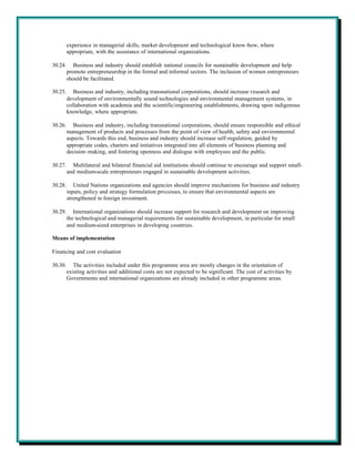 experience in managerial skills, market development and technological know-how, where
         appropriate, with the assistance of international organizations.

30.24.      Business and industry should establish national councils for sustainable development and help
         promote entrepreneurship in the formal and informal sectors. The inclusion of women entrepreneurs
         should be facilitated.

30.25.      Business and industry, including transnational corporations, should increase research and
         development of environmentally sound technologies and environmental management systems, in
         collaboration with academia and the scientific/engineering establishments, drawing upon indigenous
         knowledge, where appropriate.

30.26.      Business and industry, including transnational corporations, should ensure responsible and ethical
         management of products and processes from the point of view of health, safety and environmental
         aspects. Towards this end, business and industry should increase self-regulation, guided by
         appropriate codes, charters and initiatives integrated into all elements of business planning and
         decision-making, and fostering openness and dialogue with employees and the public.

30.27.     Multilateral and bilateral financial aid institutions should continue to encourage and support small-
         and medium-scale entrepreneurs engaged in sustainable development activities.

30.28.      United Nations organizations and agencies should improve mechanisms for business and industry
         inputs, policy and strategy formulation processes, to ensure that environmental aspects are
         strengthened in foreign investment.

30.29.      International organizations should increase support for research and development on improving
         the technological and managerial requirements for sustainable development, in particular for small
         and medium-sized enterprises in developing countries.

Means of implementation

Financing and cost evaluation

30.30.      The activities included under this programme area are mostly changes in the orientation of
         existing activities and additional costs are not expected to be significant. The cost of activities by
         Governments and international organizations are already included in other programme areas.
 