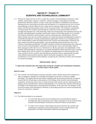 Agenda 21 – Chapter 31
                    SCIENTIFIC AND TECHNOLOGICAL COMMUNITY
31.1. The pres ent chapter focuses on how to enable the scientific and technological community, which
      includes, among others, engineers, architects, industrial designers, urban planners and other
      professionals and policy makers, to make a more open and effective contribution to the decision-
      making processes concerning environment and development. It is important that the role of science
      and technology in human affairs be more widely known and better understood, both by decision
      makers who help determine public policy and by the general public. The cooperative relationship
      existing between the scientific and technological community and the general public should be
      extended and deepened into a full partnership. Improved communication and cooperation between the
      scientific and technological community and decision makers will facilitate greater use of scientific
      and technical information and knowledge in policies and programme implementation. Decision
      makers should create more favourable conditions for improving training and independent research in
      sustainable development. Existing multidisciplinary approaches will have to be strengthened and
      more interdisciplinary studies developed between the scientific and technological community and
      policy makers and with the general public to provide leadership and practical know-how to the
      concept of sustainable development. The public should be assisted in communicating their sentiments
      to the scientific and technological community concerning how science and technology might be
      better managed to affect their lives in a beneficial way. By the same token, the independence of the
      scientific and technological community to investigate and publish without restriction and to exchange
      their findings freely must be assured. The adoption and implementation of ethical principles and
      codes of practice for the scientific and technological community that are internationally accepted
      could enhance professionalism and may improve and hasten recognition of the value of its
      contributions to environment and development, recognizing the continuing evolution and uncertainty
      of scientific knowledge.

                                         PROGRAMME AREAS

  A. Improving communication and cooperation among the scientific and technological community,
                                decision makers and the public

Basis for action

31.2. The scientific and technological community and policy makers should increase their interaction in
      order to implement strategies for sustainable development on the basis of the best available
      knowledge. This implies that decision makers should provide the necessary framework for rigorous
      research and for full and open communication of the findings of the scientific and technological
      community, and develop with it ways in which research results and the concerns stemming from the
      findings can be communicated to decision-making bodies so as to better link scientific and technical
      knowledge with strategic policy and programme formulation. At the same time, this dialogue would
      assist the scientific and technological community in developing priorities for research and proposing
      actions for constructive solutions.

Objectives

31.3. The following objectives are proposed:
                   a.   To extend and open up the decision-making process and broaden the range of
                        developmental and environmental issues where cooperation at all levels between the
                        scientific and technological community and decision makers can take place;

                   b.   To improve the exchange of knowledge and concerns between the scientific and
                        technological community and the general public in order to enable policies and
                        programmes to be better formulated, understood and supported.
 