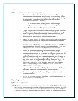 Activities

31.4. Governments should undertake the following activities:
                 a.   Review how national scientific and technological activities could be more responsive
                      to sustainable development needs as part of an overall effort to strengthen national
                      research and development systems, including through strengthening and widening
                      the membership of national scientific and technological advisory councils,
                      organizations and committees to ensure that:

                         i.    The full range of national needs for scientific and technological
                               programmes are communicated to Governments and the public;

                        ii.    The various strands of public opinion are represented;

                 b.   Promote regional cooperative mechanisms to address regional needs for sustainable
                      development. Such regional cooperative mechanisms could be facilitated through
                      public/private partnerships and provide support to Governments, industry, non-
                      governmental educational institutions and other domestic and international
                      organizations, and by strengthening global professional networks;

                 c.   Improve and expand scientific and technical inputs through appropriate mechanisms
                      to intergovernmental consultative, cooperative and negotiating processes towards
                      international and regional agreements;

                 d.   Strengthen science and technology advice to the highest levels of the United Nations,
                      and other international institutions, in order to ensure the inclusion of science and
                      technology know-how in sustainable development policies and strategies;

                 e.   Improve and strengthen programmes for disseminating research results of
                      universities and research institutions. This requires recognition of and greater support
                      to the scientists, technologists and teachers who are engaged in communicating and
                      interpreting scientific and technological information to policy makers, professionals
                      in other fields and the general public. Such support should focus on the transfer of
                      skills and the transfer and adaptation of planning techniques. This requires full and
                      open sharing of data and information among scientists and decision makers. The
                      publication of national scientific research reports and technical reports that are
                      understandable and relevant to local sustainable development needs would also
                      improve the interface between science and decision-making, as well as the
                      implementation of scientific results;

                 f.   Improve links between the official and independent research sectors and industry so
                      that research may become an important element of industrial strategy;

                 g.   Promote and strengthen the role of women as full partners in the science and
                      technology disciplines;

                 h.   Develop and implement information technologies to enhance the dissemination of
                      information for sustainable development.
Means of implementation

(a) Financing and cost evaluation

31.5. The Conferense secretariat has estimated the average total annual cost (1993-2000) of implementing
      the activities of this programme to be about $15 million from the international community on grant or
      concessional terms. These are indicative and order-of-magnitude estimates only and have not been
      reviewed by Governments. Actual costs and financial terms, including any that are non-concessional,
 