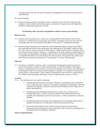will depend upon, inter alia, the specific strategies and programmes Governments decide upon for
      implementation.

(b) Capacity-building

31.6. Int ergovernmental panels on development and environmental issues should be organized, with
      emphasis on their scientific and technical aspects, and studies of responsiveness and adaptability
      included in subsequent programmes of action.


             B. Promoting codes of practice and guidelines related to science and technology

Basis for action

31.7. Scientists and technologists have a special set of responsibilities which belong to them both as
      inheritors of a tradition and as professionals and members of disciplines devot ed to the search for
      knowledge and to the need to protect the biosphere in the context of sustainable development.

31.8. Increased ethical awareness in environmental and developmental decision-making should help to
      place appropriate priorities for the maintenance and enhancement of life-support systems for their
      own sake, and in so doing ensure that the functioning of viable natural processes is properly valued
      by present and future societies. Therefore, a strengthening of the codes of practice and guidelines for
      the scientific and technological community would increase environmental awareness and contribute
      to sustainable development. It would build up the level of esteem and regard for the scientific and
      technological community and facilitate the "accountability" of science and technology.

Objectives

31.9. The objective should be to develop, improve and promote international acceptance of codes of
      practice and guidelines relating to science and technology in which the integrity of life-support
      systems is comprehensively accounted for and where the important role of science and technology in
      reconciling the needs of environment and development is accepted. To be effective in the decision-
      making process, such principles, codes of practice and guidelines must not only be agreed upon by
      the scientific and technological community, but also recognized by the society as a whole.

Activities
31.10. The following activities could be undertaken:
              a.   Strengthening national and international cooperation, including the non-governmental
                   sector, to develop codes of practice and guidelines regarding environmentally sound and
                   sustainable development, taking into account the Rio Declaration and existing codes of
                   practice and guidelines;

              b.   Strengthening and establishing national advisory groups on environmental and
                   developmental ethics, in order to develop a common value framework between the
                   scientific and technological community and society as a whole, and promote continuous
                   dialogue;

              c.   Extending education and training in developmental and environmental ethical issues to
                   integrate such objectives into education curricula and research priorities;

              d.   Reviewing and amending relevant national and international environment and
                   development legal instruments to ensure appropriate codes of practice and guidelines are
                   incorporated into such regulatory machinery.
Means of implementation
 