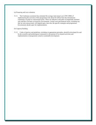 (a) Financing and cost evaluation

31.11. The Conferense secretariat has estimated the average total annual cost (1993-2000) of
      implementing the activities of this programme to be about $5 million from the international
      community on grant or concessional terms. These are indicative and order-of-magnitude estimates
      only and have not been reviewed by Governments. Actual costs and financial terms, including any
      that are non-concessional, will depend upon, inter alia, the specific strategies and programmes
      Governments decide upon for implementation.

(b) Capacity-building

31.12. Codes of practice and guidelines, including on appropriate principles, should be developed for and
      by the scientific and technological community in the pursuit of its research activities and
      implementation of programmes aimed at sustainable development.
 