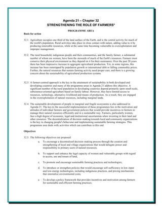 Agenda 21 – Chapter 32
                      STRENGTHENING THE ROLE OF FARMERS*
                                          PROGRAMME AREA
Basis for action

32.1. Agriculture occupies one third of the land surface of the Earth, and is the central activity for much of
      the world's population. Rural activities take place in close contact with nature, adding value to it by
      producing renewable resources, while at the same time becoming vulnerable to overexploitation and
      improper management.

32.2. The rural household, indigenous people and their communities, and the family farmer, a substantial
      number of whom are women, have been the stewards of much of the Earth's resources. Farmers must
      conserve their physical environment as they depend on it for their sustenance. Over the past 20 years
      there has been impressive increase in aggregate agricultural production. Yet, in some regions, this
      increase has been outstripped by population growth or international debt or falling commodity prices.
      Further, the natural resources that sustain farming