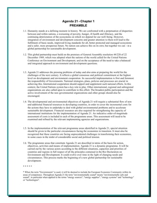 Agenda 21 - Chapter 1
                                             PREAMBLE
1.1. Humanity stands at a defining moment in history. We are confronted with a perpetuation of disparities
     between and within nations, a worsening of poverty, hunger, ill health and illiteracy, and the
     continuing deterioration of the ecosystems on which we depend for our well-being. However,
     integration of environment and development concerns and greater attention to them will lead to the
     fulfilment of basic needs, improved living standards for all, better protected and managed ecosystems
     and a safer, more prosperous future. No nation can achieve this on its own; but together we can - in a
     global partnership for sustainable development.

1.2. This global partnership must build on the premises of General Assembly resolution 44/228 of 22
     December 1989, which was adopted when the nations of the world called for the United Nations
     Conference on Environment and Development, and on the acceptance of the need to take a balanced
     and integrated approach to environment and development questions.


1.3. Agenda 21 addresses the pressing problems of today and also aims at preparing the world for the
     challenges of the next century. It reflects a global consensus and political commitment at the highest
     level on development and environment cooperation. Its successful implementation is first and foremost
     the responsibility of Governments. National strategies, plans, policies and processes are crucial in
     achieving this. International cooperation should support and supplement such national efforts. In this
     context, the United Nations system has a key role to play. Other international, regional and subregional
     organizations are also called upon to contribute to this effort. The broadest public participation and the
     active involvement of the non-governmental organizations and other groups should also be
     encouraged.

1.4. The developmental and environmental objectives of Agenda 21 will require a substantial flow of new
     and additional financial resources to developing countries, in order to cover the incremental costs for
     the actions they have to undertake to deal with global environmental problems and to accelerate
     sustainable development. Financial resources are also required for strengthening the capacity of
     international institutions for the implementation of Agenda 21. An indicative order-of-magnitude
     assessment of costs is included in each of the programme areas. This assessment will need to be
     examined and refined by the relevant implementing agencies and organizations.


1.5. In the implementation of the relevant programme areas identified in Agenda 21, special attention
     should be given to the particular circumstances facing the economies in transition. It must also be
     recognized that these countries are facing unprecedented challenges in transforming their economies,
     in some cases in the midst of considerable social and political tension.

1.6. The programme areas that constitute Agenda 21 are described in terms of the basis for action,
     objectives, activities and means of implementation. Agenda 21 is a dynamic programme. It will be
     carried out by the various actors according to the different situations, capacities and priorities of
     countries and regions in full respect of all the principles contained in the Rio Declaration on
     Environment and Development. It could evolve over time in the light of changing needs and
     circumstances. This process marks the beginning of a new global partnership for sustainable
     development.

*****

* When the term "Governments" is used, it will be deemed to include the European Economic Community within its
areas of competence. Throughout Agenda 21 the term "environmentally sound" means "environmentally safe and
sound", in particular when applied to the terms "energy sources", "energy supplies", "energy systems" and "technology"
or "technologies".
 