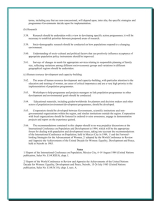 terms, including any that are non-concessional, will depend upon, inter alia, the specific strategies and
    programmes Governments decide upon for implementation.

(b) Research

5.58.    Research should be undertaken with a view to developing specific action programmes; it will be
     necessary to establish priorities between proposed areas of research.

5.59.    Socio-demographic research should be conducted on how populations respond to a changing
     environment.

5.60.    Understanding of socio-cultural and political factors that can positively influence acceptance of
     appropriate population policy instruments should be improved.

5.61.    Surveys of changes in needs for appropriate services relating to responsible planning of family
     size, reflecting variations among different socio-economic groups and variations in different
     geographical regions should be undertaken.

(c) Human resource development and capacity-building

5.62.    The areas of human resource development and capacity-building, with particular attention to the
     education and training of women, are areas of critical importance and are a very high priority in the
     implementation of population programmes.

5.63.   Workshops to help programme and projects managers to link population programmes to other
     development and environmental goals should be conducted.

5.64.     Educational materials, including guides/workbooks for planners and decision makers and other
     actors of population/environment/development programmes, should be developed.

5.65.    Cooperation should be developed between Governments, scientific institutions and non-
     governmental organizations within the region, and similar institutions outside the region. Cooperation
     with local organizations should be fostered in ordered to raise awareness, engage in demonstration
     projects and report on the experience gained.

5.66.     The recommendations contained in this chapter should in no way prejudice discussions at the
     International Conference on Population and Development in 1994, which will be the appropriate
     forum for dealing with population and development issues, taking into account the recommendations
     of the International Conference on Population, held in Mexico City in 1984, 1/ and the Forward-
     looking Strategies for the Advancement of Women, 2/ adopted by the World Conference to Review
     and Appraise the Achievements of the United Decade for Women: Equality, Development and Peace,
     held in Nairobi in 1985.

                                                  Notes
1/ Report of the International Conference on Population, Mexico City, 6-14 August 1984 (United Nations
publication, Sales No. E.84.XIII.8), chap. I.

2/ Report of the World Conference to Review and Appraise the Achievements of the United Nations
Decade for Women: Equality, Development and Peace, Nairobi, 15-26 July 1985 (United Nations
publication, Sales No. E.84.IV.10), chap. I, sect. A.
 