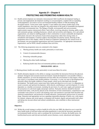 Agenda 21 – Chapter 6
                  PROTECTING AND PROMOTING HUMAN HEALTH
6.1. Health and development are intimately interconnected. Both insufficient development leading to
     poverty and inappropriate development resulting in overconsumption, coupled with an expanding
     world population, can result in severe environmental health p roblems in both developing and
     developed nations. Action items under Agenda 21 must address the primary health needs of the
     world's population, since they are integral to the achievement of the goals of sustainable development
     and primary environmental care. The linkage of health, environmental and socio-economic
     improvements requires intersectoral efforts. Such efforts, involving education, housing, public works
     and community groups, including businesses, schools and universities and religious, civic and cultural
     organizations, are aimed at enabling people in their communities to ensure sustainable development.
     Particularly relevant is the inclusion of prevention programmes rather than relying solely on
     remediation and treatment. Countries ought to develop plans for priority actions, drawing on the
     programme areas in this chapter, which are based on cooperative planning by the various levels of
     government, non-governmental organizations and local communities. An appropriate international
     organization, such as WHO, should coordinate these activities.

6.2. The following programme areas are contained in this chapter:
         a.   Meeting primary health care needs, particularly in rural areas;

         b.   Control of communicable diseases;

         c.   Protecting vulnerable groups;

         d.   Meeting the urban health challenge;

         e.   Reducing health risks from environmental pollution and hazards.
                                          PROGRAMME AREAS

A. Meeting primary health care needs, particularly in rural areas Basis for action

6.3. Health ultimately depends on the ability to manage successfully the interaction between the physical,
     spiritual, biological and economic/social environment. Sound development is not possible without a
     healthy population; yet most developmental activities affect the environment to some degree, which in
     turn causes or exacerbates many health problems. Conversely, it is the very lack of development that
     adversely affects the health condition of many people, which can be alleviated only through
     development. The health sector cannot meet basic needs and objectives on its own; it is dependent on
     social, economic and spiritual development, while directly contributing to such development. It is also
     dependent on a healthy environment, including the provision of a safe water supply and sanitation and
     the promotion of a safe food supply and proper nutrition. Particular attention should be directed
     towards food safety, with priority placed on the elimination of food contamination; comprehensive and
     sustainable water policies to ensure safe drinking water and sanitation to preclude both microbial and
     chemical contamination; and promotion of health education, immunization and provision of essential
     drugs. Education and appropriate services regarding responsible planning of family size, with respect
     for cultural, religious and social aspects, in keeping with freedom, dignity and personally held values
     and taking into account ethical and cultural considerations, also contribute to these intersectoral
     activities.

Objectives

6.4. Within the overall strategy to achieve health for all by the year 2000, the objectives are to meet the
     basic health needs of rural peri-urban and urban populations; to provide the necessary specialized
     environmental health services; and to coordinate the involvement of citizens, the health sector, the
     health-related sectors and relevant non-health sectors (business, social, educational and religious
 