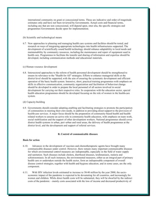 international community on grant or concessional terms. These are indicative and order-of-magnitude
    estimates only and have not been reviewed by Governments. Actual costs and financial terms,
    including any that are non-concessional, will depend upon, inter alia, the specific strategies and
    programmes Governments decide upon for implementation.


(b) Scientific and technological means

6.7. New approaches to planning and managing health care systems and facilities should be tested, and
     research on ways of integrating appropriate technologies into health infrastructures supported. The
     development of scientifically sound health technology should enhance adaptability to local needs and
     maintainability by community resources, including the maintenance and repair of equipment used in
     health care. Programmes to facilitate the transfer and sharing of information and expertise should be
     developed, including communication methods and educational materials.


(c) Human resource development

6.8. Intersectoral approaches to the reform of health personnel development should be strengthened to
     ensure its relevance to the "Health for All" strategies. Efforts to enhance managerial skills at the
     district level should be supported, with the aim of ensuring the systematic development and efficient
     operation of the basic health system. Intensive, short, practical training programmes with emphasis on
     skills in effective communication, community organization and facilitation of behaviour change
     should be developed in order to prepare the local personnel of all sectors involved in social
     development for carrying out their respective roles. In cooperation with the education sector, special
     health education programmes should be developed focusing on the role of women in the health-care
     system.

(d) Capacity-building

6.9. Governments should consider adopting enabling and facilitating strategies to promote the participation
     of communities in meeting their own needs, in addition to providing direct support to the provision of
     health-care services. A major focus should be the preparation of community-based health and health-
     related workers to assume an active role in community health education, with emphasis on team work,
     social mobilization and the support of other development workers. National programmes should cover
     district health systems in urban, peri-urban and rural areas, the delivery of health programmes at the
     district level, and the development and support of referral services.


                                  B. Control of communicable diseases

Basis for action

6.10.    Advances in the development of vaccines and chemotherapeutic agents have brought many
     communicable diseases under control. However, there remain many important communicable diseases
     for which environmental control measures are indispensable, especially in the field of water supply
     and sanitation. Such diseases include cholera, diarrhoeal diseases, leishmaniasis, malaria and
     schistosomiasis. In all such instances, the environmental measures, either as an integral part of primary
     health care or undertaken outside the health sector, form an indispensable component of overall
     disease control strategies, together with health and hygiene education, and in some cases, are the only
     component.

6.11.    With HIV infection levels estimated to increase to 30-40 million by the year 2000, the socio-
     economic impact of the pandemic is expected to be devastating for all countries, and increasingly for
     women and children. While direct health costs will be substantial, they will be dwarfed by the indirect
     costs of the pandemic - mainly costs associated with the loss of income and decreased productivity of
 