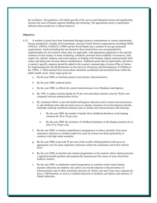 the workforce. The pandemic will inhibit growth of the service and industrial sectors and significantly
    increase the costs of human capacity-building and retraining. The agricultural sector is particularly
    affected where production is labour-intensive.


Objectives

6.12.     A number of goals have been formulated through extensive consultations in various international
     forums attended by virtually all Governments, relevant United Nations organizations (including WHO,
     UNICEF, UNFPA, UNESCO, UNDP and the World Bank) and a number of non-governmental
     organizations. Goals (including but not limited to those listed below) are recommended for
     implementation by all countries where they are applicable, with appropriate adaptation to the specific
     situation of each country in terms of phasing, standards, priorities and availability of resources, with
     respect for cultural, religious and social aspects, in keeping with freedom, dignity and personally held
     values and taking into account ethical considerations. Additional goals that are particularly relevant to
     a country's specific situation should be added in the country's national plan of action (Plan of Action
     for Implementing the World Declaration on the Survival, Protection and Development of Children in
     the 1990s). 1/ Such national level action plans should be coordinated and monitored from within the
     public health sector. Some major goals are:
         a.   By the year 2000, to eliminate guinea worm disease (dracunculiasis);

         b.   By the year 2000, eradicate polio;

         c.   By the year 2000, to effectively control onchocerciasis (river blindness) and leprosy;

         d.   By 1995, to reduce measles deaths by 95 per cent and reduce measles cases by 90 per cent
              compared with pre-immunization levels;

         e.   By continued efforts, to provide health and hygiene education and to ensure universal access
              to safe drinking water and universal access to sanitary measures of excreta disposal, thereby
              markedly reducing waterborne diseases such as cholera and schistosomiasis and reducing:

                 i.    By the year 2000, the number of deaths from childhood diarrhoea in developing
                       countries by 50 to 70 per cent;

                ii.    By the year 2000, the incidence of childhood diarrhoea in developing countries by at
                       least 25 to 50 per cent;

         f.   By the year 2000, to initiate comprehensive programmes to reduce mortality from acute
              respiratory infections in children under five years by at least one third, particularly in
              countries with high infant mortality;

         g.   By the year 2000, to provide 95 per cent of the world's child population with access to
              appropriate care for acute respiratory infections within the community and at first referral
              level;

         h.   By the year 2000, to institute anti-malaria programmes in all countries where malaria presents
              a significant health problem and maintain the transmission-free status of areas freed from
              endemic malaria;

         i.   By the year 2000, to implement control programmes in countries where major human
              parasitic infections are endemic and achieve an overall reduction in the prevalence of
              schistosomiasis and of other trematode infections by 40 per cent and 25 per cent, respectively,
              from a 1984 baseline, as well as a marked reduction in incidence, prevalence and intensity of
              filarial infections;
 