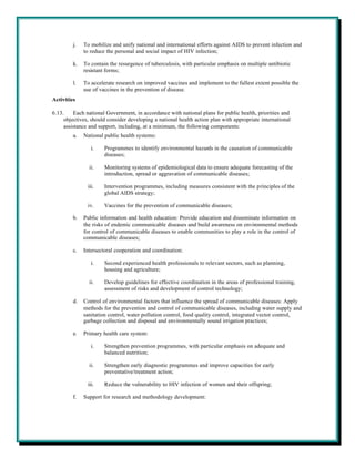 j.   To mobilize and unify national and international efforts against AIDS to prevent infection and
              to reduce the personal and social impact of HIV infection;

         k.   To contain the resurgence of tuberculosis, with particular emphasis on multiple antibiotic
              resistant forms;

         l.   To accelerate research on improved vaccines and implement to the fullest extent possible the
              use of vaccines in the prevention of disease.
Activities

6.13.    Each national Government, in accordance with national plans for public health, priorities and
     objectives, should consider developing a national health action plan with appropriate international
     assistance and support, including, at a minimum, the following components:
         a.   National public health systems:

                 i.    Programmes to identify environmental hazards in the causation of communicable
                       diseases;

                ii.    Monitoring systems of epidemiological data to ensure adequate forecasting of the
                       introduction, spread or aggravation of communicable diseases;

               iii.    Intervention programmes, including measures consistent with the principles of the
                       global AIDS strategy;

               iv.     Vaccines for the prevention of communicable diseases;

         b.   Public information and health education: Provide education and disseminate information on
              the risks of endemic communicable diseases and build awareness on environmental methods
              for control of communicable diseases to enable communities to play a role in the control of
              communicable diseases;

         c.   Intersectoral cooperation and coordination:

                 i.    Second experienced health professionals to relevant sectors, such as planning,
                       housing and agriculture;

                ii.    Develop guidelines for effective coordination in the areas of professional training,
                       assessment of risks and development of control technology;

         d.   Control of environmental factors that influence the spread of communicable diseases: Apply
              methods for the prevention and control of communicable diseases, including water supply and
              sanitation control, water pollution control, food quality control, integrated vector control,
              garbage collection and disposal and environmentally sound irrigation practices;

         e.   Primary health care system:

                 i.    Strengthen prevention programmes, with particular emphasis on adequate and
                       balanced nutrition;

                ii.    Strengthen early diagnostic programmes and improve capacities for early
                       preventative/treatment action;

               iii.    Reduce the vulnerability to HIV infection of women and their offspring;

         f.   Support for research and methodology development:
 