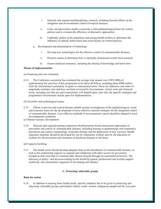 i.   Intensify and expand multidisciplinary research, including focused efforts on the
                        mitigation and environmental control of tropical diseases;

                ii.     Carry out intervention studies to provide a solid epidemiological basis for control
                        policies and to evaluate the efficiency of alternative approaches;

               iii.     Undertake studies in the population and among health workers to determine the
                        influence of cultural, behavioural and social factors on control policies;

         g.   Development and dissemination of technology:

                   i.   Develop new technologies for the effective control of communicable diseases;

                ii.     Promote studies to determine how to optimally disseminate results from research;

               iii.     Ensure technical assistance, including the sharing of knowledge and know-how.
Means of implementation

(a) Financing and cost evaluation

6.14.    The Conference secretariat has estimated the average total annual cost (1993-2000) of
     implementing the activities of this programme to be about $4 billion, including about $900 million
     from the international community on grant or concessional terms. These are indicative and order-of-
     magnitude estimates only and have not been reviewed by Governments. Actual costs and financial
     terms, including any that are non-concessional, will depend upon, inter alia, the specific strategies and
     programmes Governments decide upon for implementation.

(b) Scientific and technological means

6.15.    Efforts to prevent and control diseases should include investigations of the epidemiological, social
     and economic bases for the development of more effective national strategies for the integrated control
     of communicable diseases. Cost-effective methods of environmental control should be adapted to local
     developmental conditions.
(c) Human resource development

6.16.    National and regional training institutions should promote broad intersectoral approaches to
     prevention and control of communicable diseases, including training in epidemiology and community
     prevention and control, immunology, molecular biology and the application of new vaccines. Health
     education materials should be developed for use by community workers and for the education of
     mothers for the prevention and treatment of diarrhoeal diseases in the home.

(d) Capacity-building

6.17.    The health sector should develop adequate data on the distribution of communicable diseases, as
     well as the institutional capacity to respond and collaborate with other sectors for prevention,
     mitigation and correction of communicable disease hazards through environmental protection. The
     advocacy at policy- and decision-making levels should be gained, professional and societal support
     mobilized, and communities organized in developing self-reliance.


                                      C. Protecting vulnerable groups

Basis for action

6.18.   In addition to meeting basic health needs, specific emphasis has to be given to protecting and
     educating vulnerable groups, particularly infants, youth, women, indigenous people and the very poor
 