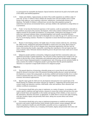 as a prerequisite for sustainable development. Special attention should also be paid to the health needs
    of the elderly and disabled population.

6.19.     Infants and children. Approximately one third of the world's population are children under 15
     years old. At least 15 million of these children die annually from such preventable causes as birth
     trauma, birth asphyxia, acute respiratory infections, malnutrition, communicable diseases and
     diarrhoea. The health of children is affected more severely than other population groups by
     malnutrition and adverse environmental factors, and many children risk exploitation as cheap labour or
     in prostitution.

6.20.    Youth. As has been the historical experience of all countries, youth are particularly vulnerable to
     the problems associated with economic development, which often weakens traditional forms of social
     support essential for the healthy development, of young people. Urbanization and changes in social
     mores have increased substance abuse, unwanted pregnancy and sexually transmitted diseases,
     including AIDS. Currently more than half of all people alive are under the age of 25, and four of every
     five live in developing countries. Therefore it is important to ensure that historical experience is not
     replicated.

6.21.    Women. In developing countries, the health status of women remains relatively low, and during
     the 1980s poverty, malnutrition and general ill-health in women were even rising. Most women in
     developing countries still do not have adequate basic educational opportunities and they lack the
     means of promoting their health, responsibly controlling their reproductive life and improving their
     socio-economic status. Particular attention should be given to the provision of pre-natal care to ensure
     healthy babies.

6.22.    Indigenous people and their communities. Indigenous people had their communities make up a
     significant percentage of global population. The outcomes of their experience have tended to be very
     similar in that the basis of their relationship with traditional lands has been fundamentally changed.
     They tend to feature disproportionately in unemployment, lack of housing, poverty and poor health. In
     many countries the number of indigenous people is growing faster than the general population.
     Therefore it is important to target health initiatives for indigenous people.

Objectives

6.23.    The general objectives of protecting vulnerable groups are to ensure that all such individuals
     should be allowed to develop to their full potential (including healthy physical, mental and spiritual
     development); to ensure t hat young people can develop, establish and maintain healthy lives; to allow
     women to perform their key role in society; and to support indigenous people through educational,
     economic and technical opportunities.

6.24.    Specific major goals for child survival, development and protection were agreed upon at the
     World Summit for Children and remain valid also for Agenda 21. Supporting and sectoral goals cover
     women's health and education, nutrition, child health, water and sanitation, basic education and
     children in difficult circumstances.

6.25.     Governments should take active steps to implement, as a matter of urgency, in accordance with
     country specific conditions and legal systems, measures to ensure that women and men have the same
     right to decide freely and responsibly on the number and spacing of their children, to have access to
     the information, education and means, as appropriate, to enable them to exercise this right in keeping
     with their freedom, dignity and personally held values, taking into account ethical and cultural
     considerations.

6.26.    Governments should take active steps to implement programmes to establish and strengthen
     preventive and curative health facilities which include women-centred, women-managed, safe and
     effective reproductive health care and affordable, accessible services, as appropriate, for the
     responsible planning of family size, in keeping with freedom, dignity and personally held values and
 
