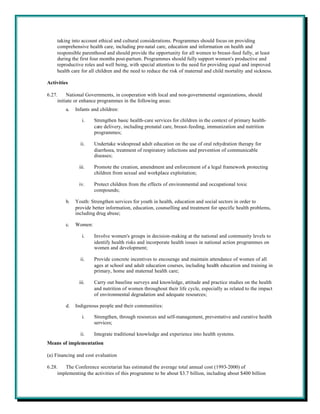 taking into account ethical and cultural considerations. Programmes should focus on providing
    comprehensive health care, including pre-natal care, education and information on health and
    responsible parenthood and should provide the opportunity for all women to breast-feed fully, at least
    during the first four months post-partum. Programmes should fully support women's productive and
    reproductive roles and well being, with special attention to the need for providing equal and improved
    health care for all children and the need to reduce the risk of maternal and child mortality and sickness.

Activities

6.27.     National Governments, in cooperation with local and non-governmental organizations, should
     initiate or enhance programmes in the following areas:
         a.   Infants and children:

                 i.    Strengthen basic health-care services for children in the context of primary health-
                       care delivery, including prenatal care, breast-feeding, immunization and nutrition
                       programmes;

                ii.    Undertake widespread adult education on the use of oral rehydration therapy for
                       diarrhoea, treatment of respiratory infections and prevention of communicable
                       diseases;

               iii.    Promote the creation, amendment and enforcement of a legal framework protecting
                       children from sexual and workplace exploitation;

               iv.     Protect children from the effects of environmental and occupational toxic
                       compounds;

         b.   Youth: Strengthen services for youth in health, education and social sectors in order to
              provide better information, education, counselling and treatment for specific health problems,
              including drug abuse;

         c.   Women:

                 i.    Involve women's groups in decision-making at the national and community levels to
                       identify health risks and incorporate health issues in national action programmes on
                       women and development;

                ii.    Provide concrete incentives to encourage and maintain attendance of women of all
                       ages at school and adult education courses, including health education and training in
                       primary, home and maternal health care;

               iii.    Carry out baseline surveys and knowledge, attitude and practice studies on the health
                       and nutrition of women throughout their life cycle, especially as related to the impact
                       of environmental degradation and adequate resources;

         d.   Indigenous people and their communities:

                 i.    Strengthen, through resources and self-management, preventative and curative health
                       services;

                ii.    Integrate traditional knowledge and experience into health systems.
Means of implementation

(a) Financing and cost evaluation

6.28.   The Conference secretariat has estimated the average total annual cost (1993-2000) of
     implementing the activities of this programme to be about $3.7 billion, including about $400 billion
 