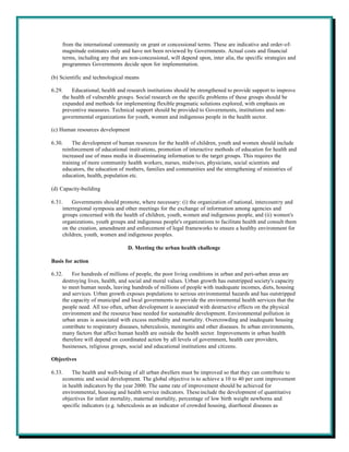 from the international community on grant or concessional terms. These are indicative and order-of-
    magnitude estimates only and have not been reviewed by Governments. Actual costs and financial
    terms, including any that are non-concessional, will depend upon, inter alia, the specific strategies and
    programmes Governments decide upon for implementation.

(b) Scientific and technological means

6.29.    Educational, health and research institutions should be strengthened to provide support to improve
     the health of vulnerable groups. Social research on the specific problems of these groups should be
     expanded and methods for implementing flexible pragmatic solutions explored, with emphasis on
     preventive measures. Technical support should be provided to Governments, institutions and non-
     governmental organizations for youth, women and indigenous people in the health sector.

(c) Human resources development

6.30.     The development of human resources for the health of children, youth and women should include
     reinforcement of educational instit utions, promotion of interactive methods of education for health and
     increased use of mass media in disseminating information to the target groups. This requires the
     training of more community health workers, nurses, midwives, physicians, social scientists and
     educators, the education of mothers, families and communities and the strengthening of ministries of
     education, health, population etc.

(d) Capacity-building

6.31.    Governments should promote, where necessary: (i) the organization of national, intercountry and
     interregional symposia and other meetings for the exchange of information among agencies and
     groups concerned with the health of children, youth, women and indigenous people, and (ii) women's
     organizations, youth groups and indigenous people's organizations to facilitate health and consult them
     on the creation, amendment and enforcement of legal frameworks to ensure a healthy environment for
     children, youth, women and indigenous peoples.

                                  D. Meeting the urban health challenge

Basis for action

6.32.    For hundreds of millions of people, the poor living conditions in urban and peri-urban areas are
     destroying lives, health, and social and moral values. Urban growth has outstripped society's capacity
     to meet human needs, leaving hundreds of millions of people with inadequate incomes, diets, housing
     and services. Urban growth exposes populations to serious environmental hazards and has outstripped
     the capacity of municipal and local governments to provide the environmental health services that the
     people need. All too often, urban development is associated with destructive effects on the physical
     environment and the resource base needed for sustainable development. Environmental pollution in
     urban areas is associated with excess morbidity and mortality. Overcrowding and inadequate housing
     contribute to respiratory diseases, tuberculosis, meningitis and other diseases. In urban environments,
     many factors that affect human health are outside the health sector. Improvements in urban health
     therefore will depend on coordinated action by all levels of government, health care providers,
     businesses, religious groups, social and educational institutions and citizens.

Objectives

6.33.    The health and well-being of all urban dwellers must be improved so that they can contribute to
     economic and social development. The global objective is to achieve a 10 to 40 per cent improvement
     in health indicators by the year 2000. The same rate of improvement should be achieved for
     environmental, housing and health service indicators. These include the development of quantitative
     objectives for infant mortality, maternal mortality, percentage of low birth weight newborns and
     specific indicators (e.g. tuberculosis as an indicator of crowded housing, diarrhoeal diseases as
 