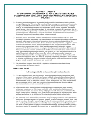 Agenda 21 - Chapter 2
   INTERNATIONAL COOPERATION TO ACCELERATE SUSTAINABLE
 DEVELOPMENT IN DEVELOPING COUNTRIES AND RELATED DOMESTIC
                         POLICIES

2.1. In order to meet the challenges of environment and development, States have decided to establish a
     new global partnership. This partnership commits all States to engage in a continuous and constructive
     dialogue, inspired by the need to achieve a more efficient and equitable world economy, keeping in
     view the increasing interdependence of the community of nations and that sustainable development
     should become a priority item on the agenda of the international community. It is recognized that, for
     the success of this new partnership, it is important to overcome confrontation and to foster a climate of
     genuine cooperation and solidarity. It is equally important to strengthen national and international
     policies and multinational cooperation to adapt to the new realities.

2.2. Economic policies of individual countries and international economic relations both have great
     relevance to sustainable development. The reactivation and acceleration of development requires both
     a dynamic and a supportive international economic environment and determined policies at the
     national level. It will be frustrated in the absence of either of these requirements. A supportive external
     economic environment is crucial. The development process will not gather momentum if the global
     economy lacks dynamism and stability and is beset with uncertainties. Neither will it gather
     momentum if the developing countries are weighted down by external indebtedness, if development
     finance is inadequate, if barriers restrict access to markets and if commodity prices and the terms of
     trade of developing countries remain depressed. The record of the 1980s was essentially negative on
     each of these counts and needs to be reversed. The policies and measures needed to create an
     international environment that is strongly supportive of national development efforts are thus vital.
     International cooperation in this area should be designed to complement and support - not to diminish
     or subsume - sound domestic economic policies, in both developed and developing countries, if global
     progress towards sustainable development is to be achieved.

2.3. The international economy should provide a supportive international climate for achieving
     environment and development goals by:

PROGRAMME AREAS

                      A. Promoting sustainable development through trade Basis for action

2.5. An open, equitable, secure, non-discriminatory and predictable multilateral trading system that is
     consistent with the goals of sustainable development and leads to the optimal distribution of global
     production in accordance with comparative advantage is of benefit to all trading partners. Moreover,
     improved market access for developing countries' exports in conjunction with sound macroeconomic
     and environmental policies would have a positive environmental impact and therefore make an
     important contribution towards sustainable development.

2.6. Experience has shown that sustainable development requires a commitment to sound economic
     policies and management, an effective and predictable public administration, the integration of
     environmental concerns into decision-making and progress towards democratic government, in the
     light of country-specific conditions, which allows for full participation of all parties concerned. These
     attributes are essential for the fulfilment of the policy directions and objectives listed below.

2.7. The commodity sector dominates the economies of many developing countries in terms of production,
     employment and export earnings. An important feature of the world commodity economy in the 1980s
     was the prevalence of very low and declining real prices for most commodities in international markets
     and a resulting substantial contraction in commodity export earnings for many producing countries.
     The ability of those countries to mobilize, through international trade, the resources needed to finance
     investments required for sustainable development may be impaired by this development and by tariff
 