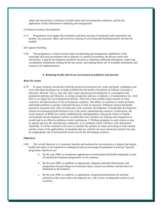 urban and intra-district variations in health status and environmental conditions, and for the
     application of this information in planning and management.

(c) Human resources development

6.37.    Programmes must supply the orientation and basic training of municipal staff required for the
     healthy city processes. Basic and in-service training of environmental health personnel will also be
     needed.

(d) Capacity-building

6.38.    The programme is aimed towards improved planning and management capabilities in the
     municipal and local government and its partners in central Government, the private sector and
     universities. Capacity development should be focused on obtaining sufficient information, improving
     coordination mechanisms linking all the key actors, and making better use of available instruments and
     resources for implementation.


                   E. Reducing health risks from environmental pollution and hazards

Basis for action

6.39.      In many locations around the world the general environment (air, water and land), workplaces and
     even individual dwellings are so badly polluted that the health of hundreds of millions of people is
     adversely affected. This is, inter alia, due to past and present developments in consumption and
     production patterns and lifestyles, in energy production and use, in industry, in transportation etc., with
     little or no regard for environmental protection. There have been notable improvements in some
     countries, but deterioration of the environment continues. The ability of countries to tackle pollution
     and health problems is greatly restrained because of lack of resources. Pollution control and health
     protection measures have often not kept pace with economic development. Considerable development-
     related environmental health hazards exist in the newly industrializing countries. Furthermore, the
     recent analysis of WHO has clearly established the interdependence among the factors of health,
     environment and development and has revealed that most countries are lacking such integration as
     would lead to an effective pollution control mechanism. 2/ Without prejudice to such criteria as may
     be agreed upon by the international community, or to standards which will have to be determined
     nationally, it will be essential in all cases to consider the systems of values prevailing in each country
     and the extent of the applicability of standards that are valid for the most advanced countries but may
     be inappropriate and of unwarranted social cost for the developing countries.

Objectives

6.40.    The overall objective is to minimize hazards and maintain the environment to a degree that human
     health and safety is not impaired or endangered and yet encourage development to proceed. Specific
     programme objectives are:
             a.    By the year 2000, to incorporate appropriate environmental and health safeguards as part
                   of national development programmes in all countries;

             b.    By the year 2000, to establish, as appropriate, adequate national infrastructure and
                   programmes for providing environmental injury, hazard surveillance and the basis for
                   abatement in all countries;

             c.    By the year 2000, to establish, as appropriate, integrated programmes for tackling
                   pollution at the source and at the disposal site, with a focus on abatement actions in all
                   countries;
 