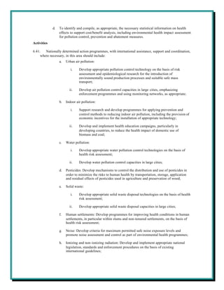 d.   To identify and compile, as appropriate, the necessary statistical information on health
                  effects to support cost/benefit analysis, including environmental health impact assessment
                  for pollution control, prevention and abatement measures.
Activities

6.41.   Nationally determined action programmes, with international assistance, support and coordination,
     where necessary, in this area should include:
                  a.   Urban air pollution:

                          i.    Develop appropriate pollution control technology on the basis of risk
                                assessment and epidemiological research for the introduction of
                                environmentally sound production processes and suitable safe mass
                                transport;

                         ii.    Develop air pollution control capacities in large cities, emphasizing
                                enforcement programmes and using monitoring networks, as appropriate;

                  b.   Indoor air pollution:

                          i.    Support research and develop programmes for applying prevention and
                                control methods to reducing indoor air pollution, including the provision of
                                economic incentives for the installation of appropriate technology;

                         ii.    Develop and implement health education campaigns, particularly in
                                developing countries, to reduce the health impact of domestic use of
                                biomass and coal;

                  c.   Water pollution:

                          i.    Develop appropriate water pollution control technologies on the basis of
                                health risk assessment;

                         ii.    Develop water pollution control capacities in large cities;

                  d.   Pesticides: Develop mechanisms to control the distribution and use of pesticides in
                       order to minimize the risks to human health by transportation, storage, application
                       and residual effects of pesticides used in agriculture and preservation of wood;

                  e.   Solid waste:

                          i.    Develop appropriate solid waste disposal technologies on the basis of health
                                risk assessment;

                         ii.    Develop appropriate solid waste disposal capacities in large cities;

                  f.   Human settlements: Develop programmes for improving health conditions in human
                       settlements, in particular within slums and non-tenured settlements, on the basis of
                       health risk assessment;

                  g.   Noise: Develop criteria for maximum permitted safe noise exposure levels and
                       promote noise assessment and control as part of environmental health programmes;

                  h.   Ionizing and non-ionizing radiation: Develop and implement appropriate national
                       legislation, standards and enforcement procedures on the basis of existing
                       international guidelines;
 