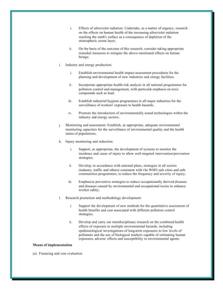 i.    Effects of ultraviolet radiation: Undertake, as a matter of urgency, research
                               on the effects on human health of the increasing ultraviolet radiation
                               reaching the earth's surface as a consequence of depletion of the
                               stratospheric ozone layer;

                        ii.    On the basis of the outcome of this research, consider taking appropriate
                               remedial measures to mitigate the above-mentioned effects on human
                               beings;

                 i.   Industry and energy production:

                         i.    Establish environmental health impact assessment procedures for the
                               planning and development of new industries and energy facilities;

                        ii.    Incorporate appropriate health risk analysis in all national programmes for
                               pollution control and management, with particular emphasis on toxic
                               compounds such as lead;

                       iii.    Establish industrial hygiene programmes in all major industries for the
                               surveillance of workers' exposure to health hazards;

                       iv.     Promote the introduction of environmentally sound technologies within the
                               industry and energy sectors;

                 j.   Monitoring and assessment: Establish, as appropriate, adequate environmental
                      monitoring capacities for the surveillance of environmental quality and the health
                      status of populations;

                 k.   Injury monitoring and reduction:

                         i.    Support, as appropriate, the development of systems to monitor the
                               incidence and cause of injury to allow well-targeted intervention/prevention
                               strategies;

                        ii.    Develop, in accordance with national plans, strategies in all sectors
                               (industry, traffic and others) consistent with t he WHO safe cities and safe
                               communities programmes, to reduce the frequency and severity of injury;

                       iii.    Emphasize preventive strategies to reduce occupationally derived diseases
                               and diseases caused by environmental and occupational toxins to enhance
                               worker safety;

                 l.   Research promotion and methodology development:

                         i.    Support the development of new methods for the quantitative assessment of
                               health benefits and cost associated with different pollution control
                               strategies;

                        ii.    Develop and carry out interdisciplinary research on the combined health
                               effects of exposure to multiple environmental hazards, including
                               epidemiological investigations of long-term exposures to low levels of
                               pollutants and the use of biological markers capable of estimating human
                               exposures, adverse effects and susceptibility to environmental agents.
Means of implementation

(a) Financing and cost evaluation
 