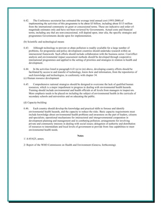 6.42.    The Conference secretariat has estimated the average total annual cost (1993-2000) of
     implementing the activities of this programme to be about $3 billion, including about $115 million
     from the international community on grant or concessional terms. These are indicative and order-of-
     magnitude estimates only and have not been reviewed by Governments. Actual costs and financial
     terms, including any that are non-concessional, will depend upon, inter alia, the specific strategies and
     programmes Governments decide upon for implementation.

(b) Scientific and technological means

6.43.    Although technology to prevent or abate pollution is readily available for a large number of
     problems, for programme and policy development countries should undertake research within an
     intersectoral framework. Such efforts should include collaboration with the business sector. Cost/effect
     analysis and environmental impact assessment methods should be developed through cooperative
     international programmes and applied to the setting of priorities and strategies in relation to health and
     development.

6.44.     In the activities listed in paragraph 6.41 (a) to (m) above, developing country efforts should be
     facilitated by access to and transfer of technology, know-how and information, from the repositories of
     such knowledge and technologies, in conformity with chapter 34.
(c) Human resource development

6.45.    Comprehensive national strategies should be designed to overcome the lack of qualified human
     resources, which is a major impediment to progress in dealing with environmental health hazards.
     Training should include environmental and health officials at all levels from managers to inspect ors.
     More emphasis needs to be placed on including the subject of environmental health in the curricula of
     secondary schools and universities and on educating the public.

(d) Capacity-building

6.46.     Each country should develop the knowledge and practical skills to foresee and identify
     environmental health hazards, and the capacity to reduce the risks. Basic capacity requirements must
     include knowledge about environmental health problems and awareness on the part of leaders, citizens
     and specialists; operational mechanisms for intersectoral and intergovernmental cooperation in
     development planning and management and in combating pollution; arrangements for involving
     private and community interests in dealing with social issues; delegation of authority and distribution
     of resources to intermediate and local levels of government to provide front-line capabilities to meet
     environmental health needs.

                                                    Notes
1/ A/45/625, annex.

2/ Report of the WHO Commission on Health and Environment (Geneva, forthcoming).
 