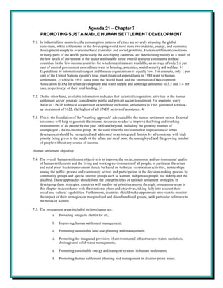 Agenda 21 – Chapter 7
     PROMOTING SUSTAINABLE HUMAN SETTLEMENT DEVELOPMENT
7.1. In industrialized countries, the consumption patterns of cities are severely stressing the global
     ecosystem, while settlements in the developing world need more raw material, energy, and economic
     development simply to overcome basic economic and social problems. Human settlement conditions
     in many parts of the world, particularly the developing countries, are deteriorating mainly as a result of
     the low levels of investment in the sector attributable to the overall resource constraints in these
     countries. In the low-income countries for which recent data are available, an average of only 5.6 per
     cent of central government expenditure went to housing, amenities, social security and welfare. 1/
     Expenditure by international support and finance organizations is equally low. For example, only 1 per
     cent of the United Nations system's total grant-financed expenditures in 1988 went to human
     settlements, 2/ while in 1991, loans from the World Bank and the International Development
     Association (IDA) for urban development and water supply and sewerage amounted to 5.5 and 5.4 per
     cent, respectively, of their total lending. 3/

7.2. On the other hand, available information indicates that technical cooperation activities in the human
     settlement sector generate considerable public and private sector investment. For example, every
     dollar of UNDP technical cooperation expenditure on human settlements in 1988 generated a follow-
     up investment of $122, t he highest of all UNDP sectors of assistance. 4/

7.3. This is the foundation of the "enabling approach" advocated for the human settlement sector. External
     assistance will help to generate the internal resources needed to improve the living and working
     environments of all people by the year 2000 and beyond, including the growing number of
     unemployed - the no-income group. At the same time the environmental implications of urban
     development should be recognized and addressed in an integrated fashion by all countries, with high
     priority being given to the needs of the urban and rural poor, the unemployed and the growing number
     of people without any source of income.

Human settlement objective

7.4. The overall human settlement objective is to improve the social, economic and environmental quality
     of human settlements and the living and working environments of all people, in particular the urban
     and rural poor. Such improvement should be based on technical cooperation activities, partnerships
     among the public, private and community sectors and participation in the decision-making process by
     community groups and special interest groups such as women, indigenous people, the elderly and the
     disabled. These approaches should form the core principles of national settlement strategies. In
     developing these strategies, countries will need to set priorities among the eight programme areas in
     this chapter in accordance with their national plans and objectives, taking fully into account their
     social and cultural capabilities. Furthermore, countries should make appropriate provision to monitor
     the impact of their strategies on marginalized and disenfranchised groups, with particular reference to
     the needs of women.

7.5. The programme areas included in this chapter are:
             a.   Providing adequate shelter for all;

             b.   Improving human settlement management;

             c.   Promoting sustainable land-use planning and management;

             d.   Promoting the integrated provision of environmental infrastructure: water, sanitation,
                  drainage and solid-waste management;

             e.   Promoting sustainable energy and transport systems in human settlements;

             f.   Promoting human settlement planning and management in disaster-prone areas;
 