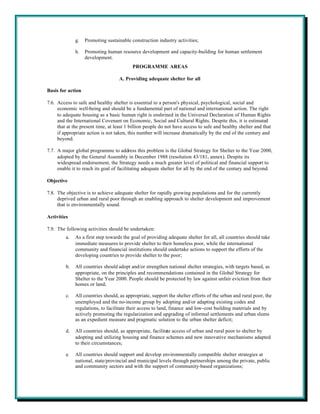 g.   Promoting sustainable construction industry activities;

              h.   Promoting human resource development and capacity-building for human settlement
                   development.
                                          PROGRAMME AREAS

                                    A. Providing adequate shelter for all

Basis for action

7.6. Access to safe and healthy shelter is essential to a person's physical, psychological, social and
     economic well-being and should be a fundamental part of national and international action. The right
     to adequate housing as a basic human right is enshrined in the Universal Declaration of Human Rights
     and the International Covenant on Economic, Social and Cultural Rights. Despite this, it is estimated
     that at the present time, at least 1 billion people do not have access to safe and healthy shelter and that
     if appropriate action is not taken, this number will increase dramatically by the end of the century and
     beyond.

7.7. A major global programme to address this problem is the Global Strategy for Shelter to the Year 2000,
     adopted by the General Assembly in December 1988 (resolution 43/181, annex). Despite its
     widespread endorsement, the Strategy needs a much greater level of political and financial support to
     enable it to reach its goal of facilitating adequate shelter for all by the end of the century and beyond.

Objective

7.8. The objective is to achieve adequate shelter for rapidly growing populations and for the currently
     deprived urban and rural poor through an enabling approach to shelter development and improvement
     that is environmentally sound.

Activities

7.9. The following activities should be undertaken:
         a.   As a first step towards the goal of providing adequate shelter for all, all countries should take
              immediate measures to provide shelter to their homeless poor, while the international
              community and financial institutions should undertake actions to support the efforts of the
              developing countries to provide shelter to the poor;

         b.   All countries should adopt and/or strengthen national shelter strategies, with targets based, as
              appropriate, on the principles and recommendations contained in the Global Strategy for
              Shelter to the Year 2000. People should be protected by law against unfair eviction from their
              homes or land;

         c.   All countries should, as appropriate, support the shelter efforts of the urban and rural poor, the
              unemployed and the no-income group by adopting and/or adapting existing codes and
              regulations, to facilitate their access to land, finance and low-cost building materials and by
              actively promoting the regularization and upgrading of informal settlements and urban slums
              as an expedient measure and pragmatic solution to the urban shelter deficit;

         d.   All countries should, as appropriate, facilitate access of urban and rural poor to shelter by
              adopting and utilizing housing and finance schemes and new innovative mechanisms adapted
              to their circumstances;

         e.   All countries should support and develop environmentally compatible shelter strategies at
              national, state/provincial and municipal levels through partnerships among the private, public
              and community sectors and with the support of community-based organizations;
 