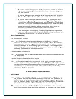 f.   All countries, especially developing ones, should, as appropriate, formulate and implement
              programmes to reduce the impact of the phenomenon of rural to urban drift by improving
              rural living conditions;

         g.   All countries, where appropriate, should develop and implement resettlement programmes
              that address the specific problems of displaced populations in their respective countries;

         h.   All countries should, as appropriate, document and monitor the implementation of their
              national shelter strategies by using, inter alia, the monitoring guidelines adopted by the
              Commission on Human Settlements and the shelter performance indicators being produced
              jointly by the United Nations Centre for Human Settlements (Habitat) and the World Bank;

         i.   Bilateral and multilateral cooperation should be strengthened in order to support the
              implementation of the national shelter strategies of developing countries;

         j.   Global progress reports covering national action and the support activities of international
              organizations and bilateral donors should be produced and disseminated on a biennial basis,
              as requested in the Global Strategy for Shelter to the Year 2000.
Means of implementation

(a) Financing and cost evaluation

7.10.    The Conference secretariat has estimated the average total annual cost (1993-2000) of
     implementing the activities of this programme to be about $75 billion, including about $10 billion
     from the international community on grant or concessional terms. These are indicative and order-of-
     magnitude estimates only and have not been reviewed by Governments. Actual costs and financial
     terms, including any that are non-concessional, will depend upon, inter alia, the specific strategies and
     programmes Governments decide upon for implementation.

(b) Scientific and technological means

7.11.     The requirements under this heading are addressed in each of the other programme areas included
     in the present chapter.

(c) Human resource development and capacity-building

7.12.    Developed countries and funding agencies should provide specific assistance to developing
     countries in adopting an enabling approach to the provision of shelter for all, including the no-income
     group, and covering research institutions and training activities for government officials, professionals,
     communities and non-governmental organizations and by strengthening local capacity for the
     development of appropriate technologies.


                              B. Improving human settlement management

Basis for action

7.13.     By the turn of the century, the majority of the world's population will be living in cities. While
     urban settlements, particularly in developing countries, are showing many of the symptoms of the
     global environment and development crisis, they nevertheless generate 60 per cent of gross national
     product and, if properly managed, can develop the capacity to sustain their productivity, improve the
     living conditions of their residents and manage natural resources in a sustainable way.

7.14.     Some metropolitan areas extend over the boundaries of several political and/or administrative
     entities (counties and municipalities) even though they conform to a continuous urban system. In many
 