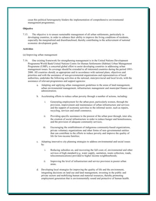 cases this political heterogeneity hinders the implementation of comprehensive environmental
     management programmes.

Objective

7.15.    The objective is to ensure sustainable management of all urban settlements, particularly in
     developing countries, in order to enhance their ability to improve the living conditions of residents,
     especially the marginalized and disenfranchised, thereby contributing to the achievement of national
     economic development goals.

Activities

(a) Improving urban management

7.16.    One existing framework for strengthening management is in the United Nations Development
     Programme/World Bank/United Nations Centre for Human Settlements (Habitat) Urban Management
     Programme (UMP), a concerted global effort to assist developing countries in addressing urban
     management issues. Its coverage should be extended to all interested countries during the period 1993-
     2000. All countries should, as appropriate and in accordance with national plans, objectives and
     priorities and with the assistance of non-governmental organizations and representatives of local
     authorities, undertake the following activities at the national, state/provincial and local levels, with the
     assistance of relevant programmes and support agencies:
              a.   Adopting and applying urban management guidelines in the areas of land management,
                   urban environmental management, infrastructure management and municipal finance and
                   administration;

              b.   Accelerating efforts to reduce urban poverty through a number of actions, including:

                      i.    Generating employment for the urban poor, particularly women, through the
                            provision, improvement and maintenance of urban infrastructure and services
                            and the support of economic activities in the informal sector, such as repairs,
                            recycling, services and small commerce;

                     ii.    Providing specific assistance to the poorest of the urban poor through, inter alia,
                            the creation of social infrastructure in order to reduce hunger and homelessness,
                            and the provision of adequate community services;

                    iii.    Encouraging the establishment of indigenous community-based organizations,
                            private voluntary organizations and other forms of non-governmental entities
                            that can contribute to the efforts to reduce poverty and improve the quality of
                            life for low-income families;

              c.   Adopting innovative city planning strategies to address environmental and social issues
                   by:

                      i.    Reducing subsidies on, and recovering the full costs of, environmental and other
                            services of high standard (e.g. water supply, sanitation, waste collection, roads,
                            telecommunications) provided to higher income neighbourhoods;

                     ii.    Improving the level of infrastructure and service provision in poorer urban
                            areas;

              d.   Developing local strategies for improving the quality of life and the environment,
                   integrating decisions on land use and land management, investing in the public and
                   private sectors and mobilizing human and material resources, thereby promoting
                   employment generation that is environmentally sound and protective of human health.
 