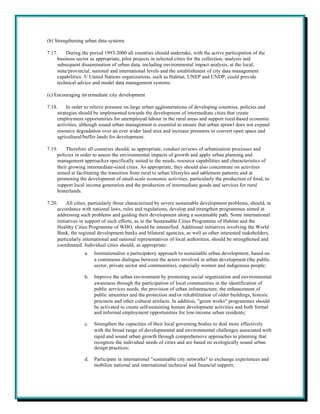 (b) Strengthening urban data systems

7.17.     During the period 1993-2000 all countries should undertake, with the active participation of the
     business sector as appropriate, pilot projects in selected cities for the collection, analysis and
     subsequent dissemination of urban data, including environmental impact analysis, at the local,
     state/provincial, national and international levels and the establishment of city data management
     capabilities. 5/ United Nations organizations, such as Habitat, UNEP and UNDP, could provide
     technical advice and model data management systems.

(c) Encouraging int ermediate city development

7.18.     In order to relieve pressure on large urban agglomerations of developing countries, policies and
     strategies should be implemented towards the development of intermediate cities that create
     employment opportunities for unemployed labour in the rural areas and support rural-based economic
     activities, although sound urban management is essential to ensure that urban sprawl does not expand
     resource degradation over an ever wider land area and increase pressures to convert open space and
     agricultural/buffer lands for development.

7.19.    Therefore all countries should, as appropriate, conduct reviews of urbanization processes and
     policies in order to assess the environmental impacts of growth and apply urban planning and
     management approaches specifically suited to the needs, resource capabilities and characteristics of
     their growing intermediate-sized cities. As appropriate, they should also concentrate on activities
     aimed at facilitating the transition from rural to urban lifestyles and settlement patterns and at
     promoting the development of small-scale economic activities, particularly the production of food, to
     support local income generation and the production of intermediate goods and services for rural
     hinterlands.

7.20.     All cities, particularly those characterized by severe sustainable development problems, should, in
     accordance with national laws, rules and regulations, develop and strengthen programmes aimed at
     addressing such problems and guiding their development along a sustainable path. Some international
     initiatives in support of such efforts, as in the Sustainable Cities Programme of Habitat and the
     Healthy Cities Programme of WHO, should be intensified. Additional initiatives involving the World
     Bank, the regional development banks and bilateral agencies, as well as other interested stakeholders,
     particularly international and national representatives of local authorities, should be strengthened and
     coordinated. Individual cities should, as appropriate:
                  a.   Institutionalize a participatory approach to sustainable urban development, based on
                       a continuous dialogue between the actors involved in urban development (the public
                       sector, private sector and communities), especially women and indigenous people;

                  b.   Improve the urban environment by promoting social organization and environmental
                       awareness through the participation of local communities in the identification of
                       public services needs, the provision of urban infrastructure, the enhancement of
                       public amenities and the protection and/or rehabilitation of older buildings, historic
                       precincts and other cultural artifacts. In addition, "green works" programmes should
                       be activated to create self-sustaining human development activities and both formal
                       and informal employment opportunities for low-income urban residents;

                  c.   Strengthen the capacities of their local governing bodies to deal more effectively
                       with the broad range of developmental and environmental challenges associated with
                       rapid and sound urban growth through comprehensive approaches to planning that
                       recognize the individual needs of cities and are based on ecologically sound urban
                       design practices;

                  d.   Participate in international "sustainable city networks" to exchange experiences and
                       mobilize national and international technical and financial support;
 