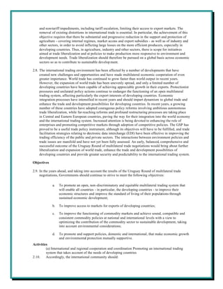 and non-tariff impediments, including tariff escalation, limiting their access to export markets. The
    removal of existing distortions in international trade is essential. In particular, the achievement of this
    objective requires that there be substantial and progressive reduction in the support and protection of
    agriculture - covering internal regimes, market access and export subsidies - as well as of industry and
    other sectors, in order to avoid inflicting large losses on the more efficient producers, especially in
    developing countries. Thus, in agriculture, industry and other sectors, there is scope for initiatives
    aimed at trade liberalization and at policies to make production more responsive to environment and
    development needs. Trade liberalization should therefore be pursued on a global basis across economic
    sectors so as to contribute to sustainable develop ment.

2.8. The international trading environment has been affected by a number of developments that have
     created new challenges and opportunities and have made multilateral economic cooperation of even
     greater importance. World trade has continued to grow faster than world output in recent years.
     However, the expansion of world trade has been unevenly spread, and only a limited number of
     developing countries have been capable of achieving appreciable growth in their exports. Protectionist
     pressures and unilateral policy actions continue to endanger the functioning of an open multilateral
     trading system, affecting particularly the export interests of developing countries. Economic
     integration processes have intensified in recent years and should impart dynamism to global trade and
     enhance the trade and development possibilities for developing countries. In recent years, a growing
     number of these countries have adopted courageous policy reforms involving ambitious autonomous
     trade liberalization, while far-reaching reforms and profound restructuring processes are taking place
     in Central and Eastern European countries, paving the way for their integration into the world economy
     and the international trading system. Increased attention is being devoted to enhancing the role of
     enterprises and promoting competitive markets through adoption of competitive policies. The GSP has
     proved to be a useful trade policy instrument, although its objectives will have to be fulfilled, and trade
     facilitation strategies relating to electronic data interchange (EDI) have been effective in improving the
     trading efficiency of the public and private sectors. The interactions between environment policies and
     trade issues are manifold and have not yet been fully assessed. An early, balanced, comprehensive and
     successful outcome of the Uruguay Round of multilateral trade negotiations would bring about further
     liberalization and expansion of world trade, enhance the trade and development possibilities of
     developing countries and provide greater security and predictability to the international trading system.

Objectives

2.9. In the years ahead, and taking into account the results of the Uruguay Round of multilateral trade
     negotiations, Governments should continue to strive to meet the following objectives:

              a.   To promote an open, non-discriminatory and equitable multilateral trading system that
                   will enable all countries - in particular, the developing countries - to improve their
                   economic structures and improve the standard of living of their populations through
                   sustained economic development;

              b.   To improve access to markets for exports of developing countries;

              c.   To improve the functioning of commodity markets and achieve sound, compatible and
                   consistent commodity policies at national and international levels with a view to
                   optimizing the contribution of the commodity sector to sustainable development, taking
                   into account environmental considerations;

              d.   To promote and support policies, domestic and international, that make economic growth
                   and environmental protection mutually supportive.
Activities
         (a) International and regional cooperation and coordination Promoting an international trading
         system that takes account of the needs of developing countries
2.10.    Accordingly, the international community should:
 