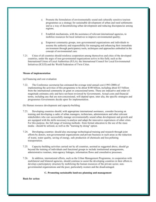 e.    Promote the formulation of environmentally sound and culturally sensitive tourism
                         programmes as a strategy for sustainable development of urban and rural settlements
                         and as a way of decentralizing urban development and reducing discrepancies among
                         regions;

                   f.    Establish mechanisms, with the assistance of relevant international agencies, to
                         mobilize resources for local initiatives to improve environmental quality;

                   g.    Empower community groups, non-governmental organizations and individuals to
                         assume the authority and responsibility for managing and enhancing their immediate
                         environment through participatory tools, techniques and approaches embodied in the
                         concept of environmental care.
7.21.     Cities of all countries should reinforce cooperation among themselves and cities of the developed
     countries, under the aegis of non-governmental organizations active in this field, such as the
     International Union of Local Authorities (IULA), the International Council for Local Environmental
     Initiatives (ICLEI) and the World Federation of Twin Cities.


Means of implementation

(a) Financing and cost evaluation

7.22.    The Conference secretariat has estimated the average total annual cost (1993-2000) of
     implementing the activities of this programme to be about $100 billion, including about $15 billion
     from the international community on grant or concessional terms. These are indicative and order-of-
     magnitude estimates only and have not been reviewed by Governments. Actual costs and financial
     terms, including any that are non-concessional, will depend upon, inter alia, the specific strategies and
     programmes Governments decide upon for implementation.

(b) Human resource development and capacity-building

7.23.     Developing countries should, with appropriate international assistance, consider focusing on
     training and developing a cadre of urban managers, technicians, administrators and other relevant
     stakeholders who can successfully manage environmentally sound urban development and growth and
     are equipped with the skills necessary to analyse and adapt the innovative experiences of other cities.
     For this purpose, the full range of training methods - from formal education to the use of the mass
     media - should be utilized, as well as the "learning by doing" option.

7.24.    Developing countries should also encourage technological training and research through joint
     efforts by donors, non-governmental organizations and private business in such areas as the reduction
     of waste, water quality, saving of energy, safe production of chemicals and less polluting
     transportation.

7.25.   Capacity-building activities carried out by all countries, assisted as suggested above, should go
     beyond the training of individuals and functional groups to include institutional arrangements,
     administrative routines, inter-agency linkages, information flows and consultative processes.

7.26.   In addition, international efforts, such as the Urban Management Programme, in cooperation with
     multilateral and bilateral agencies, should continue to assist the developing countries in their efforts to
     develop a participatory structure by mobilizing the human resources of the private sector, non-
     governmental organizations and the poor, particularly women and the disadvantaged.

                        C. Promoting sustainable land-use planning and management

Basis for action
 