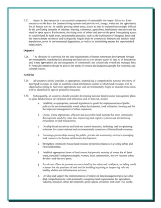 7.27.    Access to land resources is an essential component of sustainable low-impact lifestyles. Land
     resources are the basis for (human) living systems and provide soil, energy, water and the opportunity
     for all human activity. In rapidly growing urban areas, access to land is rendered increasingly difficult
     by the conflicting demands of industry, housing, commerce, agriculture, land tenure structures and the
     need for open spaces. Furthermore, the rising costs of urban land prevent the poor from gaining access
     to suitable land. In rural areas, unsustainable practices, such as the exploitation of marginal lands and
     the encroachment on forests and ecologically fragile areas by commercial interests and landless rural
     populations, result in environmental degradation, as well as in diminishing returns for impoverished
     rural settlers.

Objective

7.28.    The objective is to provide for the land requirements of human settlement development through
     environmentally sound physical planning and land use so as to ensure access to land to all households
     and, where appropriate, the encouragement of communally and collectively owned and managed land.
     6/ Particular attention should be paid to the needs of women and indigenous people for economic and
     cultural reasons.

Activi ties

7.29.    All countries should consider, as appropriate, undertaking a comprehensive national inventory of
     their land resources in order to establish a land information system in which land resources will be
     classified according to their most appropriate uses and environmentally fragile or disaster-prone areas
     will be identified for special protection measures.

7.30.    Subsequently, all countries should consider developing national land-resource management plans
     to guide land-resource development and utilization and, to that end, should:
              a.   Establish, as appropriate, national legislation to guide the implementation of public
                   policies for environmentally sound urban development, land utilization, housing and for
                   the improved management of urban expansion;

              b.   Create, where appropriate, efficient and accessible land markets that meet community
                   development needs by, inter alia, improving land registry systems and streamlining
                   procedures in land transactions;

              c.   Develop fiscal incentives and land-use control measures, including land-use planning
                   solutions for a more rational and environmentally sound use of limited land resources;

              d.   Encourage partnerships among the public, private and community sectors in managing
                   land resources for human settlements development;

              e.   Strengthen community-based land-resource protection practices in existing urban and
                   rural settlements;

              f.   Establish appropriate forms of land tenure that provide security of tenure for all land-
                   users, especially indigenous people, women, local communities, the low-income urban
                   dwellers and the rural poor;

              g.   Accelerate efforts to promote access to land by the urban and rural poor, including credit
                   schemes for the purchase of land and for building/acquiring or improving safe and
                   healthy shelter and infrastructure services;

              h.   Develop and support the implementation of improved land-management practices that
                   deal comprehensively with potentially competing land requirements for agriculture,
                   industry, transport, urban development, green spaces, preserves and other vital needs;
 
