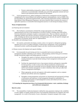 i.    Promote understanding among policy makers of the adverse consequences of unplanned
                   settlements in environmentally vulnerable areas and of the appropriate national and local
                   land-use and settlements policies required for this purpose.
7.31.    At the international level, global coordination of land-resource management activities should be
     strengthened by the various bilateral and multilateral agencies and programmes, such as UNDP, FAO,
     the World Bank, the regional development banks, other interested organizations and the UNDP/World
     Bank/Habitat Urban Management Programme, and action should be taken to promote the transfer of
     applicable experience on sustainable land-management practices to and among developing countries.

Means of implementation

(a) Financing and cost evaluation

7.32.    The Conference secretariat has estimated the average total annual cost (1993-2000) of
     implementing the activities of this programme to be about $3 billion, including about $300 million
     from the international community on grant or concessional t erms. These are indicative and order-of-
     magnitude estimates only and have not been reviewed by Governments. Actual costs and financial
     terms, including any that are non-concessional, will depend upon, inter alia, the specific strategies and
     programmes Governments decide upon for implementation.
(b) Scientific and technological means

7.33.    All countries, particularly developing countries, alone or in regional or subregional groupings,
     should be given access to modern techniques of land-resource management, such as geographical
     information systems, satellite photography/imagery and other remote-sensing technologies.

(c) Human resource development and capacity-building

7.34.    Environmentally focused training activities in sustainable land-resources planning and
     management should be undertaken in all countries, with developing countries being given assistance
     through international support and funding agencies in order to:
             a.    Strengthen the capacity of national, state/provincial and local educational research and
                   training institutions to provide formal training of land-management technicians and
                   professionals;

             b.    Facilitate the organizational review of government ministries and agencies responsible
                   for land questions, in order to devise more efficient mechanisms of land-resource
                   management, and carry out periodic in-service refresher courses for the managers and
                   staff of such ministries and agencies in order to familiarize them with up-to-date land-
                   resource-management technologies;

             c.    Where appropriate, provide such agencies with modern equipment, such as computer
                   hardware and software and survey equipment;

             d.    Strengthen existing programmes and promote an international and interregional exchange
                   of information and experience in land management through the establishment of
                   professional associations in land-management sciences and related activities, such as
                   workshops and seminars.
 D. Promoting the integrated provision of environmental infrastructure: water, sanitation, drainage
                                   and solid-waste management

Basis for action

7.35.    The sustainability of urban development is defined by many parameters relating to the availability
     of water supplies, air quality and the provision of environmental infrastructure for sanitation and waste
     management. As a result of the density of users, urbanization, if properly managed, offers unique
 