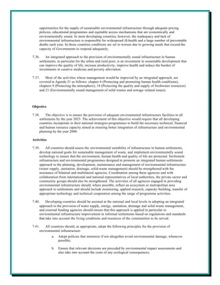 opportunities for the supply of sustainable environmental infrastructure through adequate pricing
     policies, educational programmes and equitable access mechanisms that are economically and
     environmentally sound. In most developing countries, however, the inadequacy and lack of
     environmental infrastructure is responsible for widespread ill-health and a large number of preventable
     deaths each year. In those countries conditions are set to worsen due to growing needs that exceed the
     capacity of Governments to respond adequately.

7.36.     An integrated approach to the provision of environmentally sound infrastructure in human
     settlements, in particular for the urban and rural poor, is an investment in sustainable development that
     can improve the quality of life, increase productivity, improve health and reduce the burden of
     investments in curative medicine and poverty alleviation.

7.37.    Most of the activities whose management would be improved by an integrated approach, are
     covered in Agenda 21 as follows: chapter 6 (Protecting and promoting human health conditions),
     chapters 9 (Protecting the atmosphere), 18 (Protecting the quality and supply of freshwater resources)
     and 21 (Environmentally sound management of solid wastes and sewage-related issues).



Objective

7.38.     The objective is to ensure the provision of adequate environmental infrastructure facilities in all
     settlements by the year 2025. The achievement of this objective would require that all developing
     countries incorporate in their national strategies programmes to build the necessary technical, financial
     and human resource capacity aimed at ensuring better integration of infrastructure and environmental
     planning by the year 2000.

Activities

7.39.    All countries should assess the environmental suitability of infrastructure in human settlements,
     develop national goals for sustainable management of waste, and implement environmentally sound
     technology to ensure that the environment, human health and quality of life are protected. Settlement
     infrastructure and environmental programmes designed to promote an integrated human settlements
     approach to the planning, development, maintenance and management of environmental infrastructure
     (water supply, sanitation, drainage, solid-waste management) should be strengthened with the
     assistance of bilateral and multilateral agencies. Coordination among these agencies and with
     collaboration from international and national representatives of local authorities, the private sector and
     community groups should also be strengthened. The activities of all agencies engaged in providing
     environmental infrastructure should, where possible, reflect an ecosystem or metropolitan area
     approach to settlements and should include monitoring, applied research, capacity-building, transfer of
     appropriate technology and technical cooperation among the range of programme activities.

7.40.     Developing countries should be assisted at the national and local levels in adopting an integrated
     approach to the provision of water supply, energy, sanitation, drainage and solid-waste management,
     and external funding agencies should ensure that this approach is applied in particular to
     environmental infrastructure improvement in informal settlements based on regulations and standards
     that take into account the living conditions and resources of the communities to be served.

7.41.    All countries should, as appropriate, adopt the following principles for the provision of
     environmental infrastructure:
             a.   Adopt policies that minimize if not altogether avoid environmental damage, whenever
                  possible;

             b.   Ensure that relevant decisions are preceded by environmental impact assessments and
                  also take into account the costs of any ecological consequences;
 