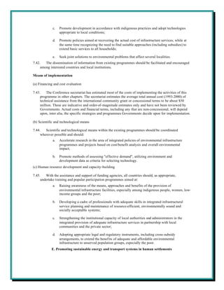 c.   Promote development in accordance with indigenous practices and adopt technologies
                  appropriate to local conditions;

             d.   Promote policies aimed at recovering the actual cost of infrastructure services, while at
                  the same time recognizing the need to find suitable approaches (including subsidies) to
                  extend basic services to all households;

             e.   Seek joint solutions to environmental problems that affect several localities.
7.42.   The dissemination of information from existing programmes should be facilitated and encouraged
     among interested countries and local institutions.

Means of implementation

(a) Financing and cost evaluation

7.43.    The Conference secretariat has estimated most of the costs of implementing the activities of this
     programme in other chapters. The secretariat estimates the average total annual cost (1993-2000) of
     technical assistance from the international community grant or concessional terms to be about $50
     million. These are indicative and order-of-magnitude estimates only and have not been reviewed by
     Governments. Actual costs and financial terms, including any that are non-concessional, will depend
     upon, inter alia, the specific strategies and programmes Governments decide upon for implementation.

(b) Scientific and technological means

7.44.   Scientific and technological means within the existing programmes should be coordinated
     wherever possible and should:
             a.   Accelerate research in the area of integrated policies of environmental infrastructure
                  programmes and projects based on cost/benefit analysis and overall environmental
                  impact;

             b.   Promote methods of assessing "effective demand", utilizing environment and
                  development data as criteria for selecting technology.
(c) Human resource development and capacity-building

7.45.   With the assistance and support of funding agencies, all countries should, as appropriate,
     undertake training and popular participation programmes aimed at:
             a.   Raising awareness of the means, approaches and benefits of the provision of
                  environmental infrastructure facilities, especially among indigenous people, women, low-
                  income groups and the poor;

             b.   Developing a cadre of professionals with adequate skills in integrated infrastructural
                  service planning and maintenance of resource-efficient, environmentally sound and
                  socially acceptable systems;

             c.   Strengthening the institutional capacity of local authorities and administrators in the
                  integrated provision of adequate infrastructure services in partnership with local
                  communities and the private sector;

             d.   Adopting appropriate legal and regulatory instruments, including cross-subsidy
                  arrangements, to extend the benefits of adequate and affordable environmental
                  infrastructure to unserved population groups, especially the poor.
            E. Promoting sustainable energy and transport systems in human settlements
 