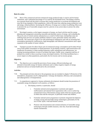 Basis for action

7.46.     Most of the commercial and non-commercial energy produced today is used in and for human
     settlements, and a substantial percentage of it is used by the household sector. Developing countries
     are at present faced with the need to increase their energy production to accelerate development and
     raise the living standards of their populations, while at the same time reducing energy production costs
     and energy -related pollution. Increasing the efficiency of energy use to reduce its polluting effects and
     to promote the use of renewable energies must be a priority in any action taken to protect the urban
     environment.

7.47.     Developed countries, as the largest consumers of energy, are faced with the need for energy
     planning and management, promoting renewable and alternate sources of energy, and evaluating the
     life-cy cle costs of current systems and practices as a result of which many metropolitan areas are
     suffering from pervasive air quality problems related to ozone, particulate matters and carbon
     monoxide. The causes have much to do with technological inadequacies and with an increasing fuel
     consumption generated by inefficiencies, high demographic and industrial concentrations and a rapid
     expansion in the number of motor vehicles.

7.48.    Transport accounts for about 30 per cent of commercial energy consumption and for about 60 per
     cent of total global consumption of liquid petroleum. In developing countries, rapid motorization and
     insufficient investments in urban-transport planning, traffic management and infrastructure, are
     creating increasing problems in terms of accidents and injury, health, noise, congestion and loss of
     productivity similar to those occurring in many developed countries. All of these problems have a
     severe impact on urban populations, particularly the low-income and no-income groups.

Objectives

7.49.     The objectives are to extend the provision of more energy-efficient technology and
     alternative/renewable energy for human settlements and to reduce negative impacts of energy
     production and use on human health and on the environment.

Activities

7.50.    The principal activities relevant to this programme area are included in chapter 9 (Protection of the
     atmosphere), programme area B, subprogramme 1 (Energy development, efficiency and consumption)
     and subprogramme 2 (Transportation).

7.51.    A comprehensive approach to human settlements development should include the promotion of
     sustainable energy development in all countries, as follows:
                   a.   Developing countries, in particular, should:

                           i.    Formulate national action programmes to promote and support
                                 reafforestation and national forest regeneration with a view to achieving
                                 sustained provision of the biomass energy needs of the low-income groups
                                 in urban areas and the rural poor, in particular women and children;

                          ii.    Formulate national action programmes to promote integrated development
                                 of energy-saving and renewable energy technologies, particularly for the
                                 use of solar, hydro, wind and biomass sources;

                         iii.    Promote wide dissemination and commercialization of renewable energy
                                 technologies through suitable measures, inter alia, fiscal and technology
                                 transfer mechanisms;
 