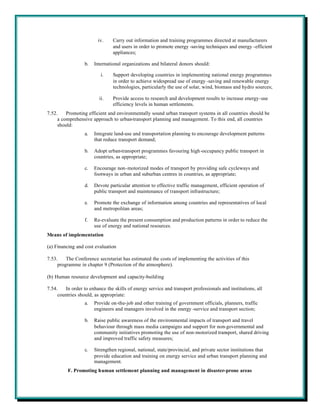 iv.    Carry out information and training programmes directed at manufacturers
                                and users in order to promote energy -saving techniques and energy -efficient
                                appliances;

                  b.   International organizations and bilateral donors should:

                          i.    Support developing countries in implementing national energy programmes
                                in order to achieve widespread use of energy -saving and renewable energy
                                technologies, particularly the use of solar, wind, biomass and hydro sources;

                         ii.    Provide access to research and development results to increase energy-use
                                efficiency levels in human settlements.
7.52.    Promoting efficient and environmentally sound urban transport systems in all countries should be
     a comprehensive approach to urban-transport planning and management. To this end, all countries
     should:
                  a.   Integrate land-use and transportation planning to encourage development patterns
                       that reduce transport demand;

                  b.   Adopt urban-transport programmes favouring high-occupancy public transport in
                       countries, as appropriate;

                  c.   Encourage non-motorized modes of transport by providing safe cycleways and
                       footways in urban and suburban centres in countries, as appropriate;

                  d.   Devote particular attention to effective traffic management, efficient operation of
                       public transport and maintenance of transport infrastructure;

                  e.   Promote the exchange of information among countries and representatives of local
                       and metropolitan areas;

                  f.   Re-evaluate the present consumption and production patterns in order to reduce the
                       use of energy and national resources.
Means of implementation

(a) Financing and cost evaluation

7.53.    The Conference secretariat has estimated the costs of implementing the activities of this
     programme in chapter 9 (Protection of the atmosphere).

(b) Human resource development and capacity-building

7.54.   In order to enhance the skills of energy service and transport professionals and institutions, all
     countries should, as appropriate:
                  a.   Provide on-the-job and other training of government officials, planners, traffic
                       engineers and managers involved in the energy -service and transport section;

                  b.   Raise public awareness of the environmental impacts of transport and travel
                       behaviour through mass media campaigns and support for non-governmental and
                       community initiatives promoting the use of non-motorized transport, shared driving
                       and improved traffic safety measures;

                  c.   Strengthen regional, national, state/provincial, and private sector institutions that
                       provide education and training on energy service and urban transport planning and
                       management.
          F. Promoting human settlement planning and management in disaster-prone areas
 