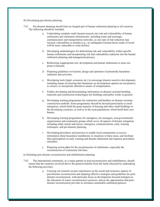 (b) Developing pre-disaster planning

7.61.   Pre-disaster planning should form an integral part of human settlement planning in all countries.
     The following should be included:
                  a.   Undertaking complete multi-hazard research into risk and vulnerability of human
                       settlements and settlement infrastructure, including water and sewerage,
                       communication and transportation networks, as one type of risk reduction may
                       increase vulnerability to another (e.g., an earthquake-resistant house made of wood
                       will be more vulnerable to wind storms);

                  b.   Developing methodologies for determining risk and vulnerability within specific
                       human settlements and incorporating risk and vulnerability reduction into the human
                       settlement planning and management process;

                  c.   Redirecting inappropriate new development and human settlements to areas not
                       prone to hazards;

                  d.   Preparing guidelines on location, design and operation of potentially hazardous
                       industries and activities;

                  e.   Developing tools (legal, economic etc.) to encourage disaster-sensitive development,
                       including means of ensuring that limitations on development options are not punitive
                       to owners, or incorporate alternative means of compensation;

                  f.   Further developing and disseminating information on disaster-resistant building
                       materials and construction technologies for buildings and public works in general;

                  g.   Developing training programmes for contractors and builders on disaster-resistant
                       construction methods. Some programmes should be directed particularly to small
                       enterprises, which build the great majority of housing and other small buildings in
                       the developing countries, as well as to the rural populations, which build their own
                       houses;

                  h.   Developing training programmes for emergency site managers, non-governmental
                       organizations and community groups which cover all aspects of disaster mitigation,
                       including urban search and rescue, emergency communications, early warning
                       techniques, and pre-disaster planning;

                  i.   Developing procedures and practices to enable local communities to receive
                       information about hazardous installations or situations in these areas, and facilitate
                       their participation in early warning and disaster abatement and response procedures
                       and plans;

                  j.   Preparing action plans for the reconstruction of settlements, especially the
                       reconstruction of community life-lines.
(c) Initiating post-disaster reconstruction and rehabilitation planning

7.62.     The international community, as a major partner in post-reconstruction and rehabilitation, should
     ensure that the countries involved derive the greatest benefits from the funds allocated by undertaking
     the following activities:
                  a.   Carrying out research on past experiences on the social and economic aspects of
                       post-disaster reconstruction and adopting effective strategies and guidelines for post-
                       disaster reconstruction, with particular focus on development-focused strategies in
                       the allocation of scarce reconstruction resources, and on the opportunities that post-
                       disaster reconstruction provides to introduce sustainable settlement patterns;
 