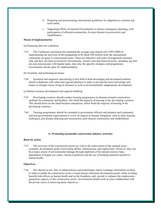 b.   Preparing and disseminating international guidelines for adaptation to national and
                        local needs;

                   c.   Supporting efforts of national Governments to initiate contingency planning, with
                        participation of affected communities, for post-disaster reconstruction and
                        rehabilitation.
Means of implementation

(a) Financing and cost evaluation

7.63.    The Conference secretariat has estimated the average total annual cost (1993-2000) of
     implementing the activities of this programme to be about $50 million from the international
     community on grant or concessional terms. These are indicative and order-of-magnitude estimates
     only and have not been reviewed by Governments. Actual costs and financial terms, including any that
     are non-concessional, will depend upon, inter alia, the specific strategies and programmes
     Governments decide upon for implementation.

(b) Scientific and technological means

7.64.    Scientists and engineers specializing in this field in both developing and developed countries
     should collaborate with urban and regional planners in order to provide the basic knowledge and
     means to mitigate losses owing to disasters as well as environmentally inappropriate development.

(c) Human resource development and capacity-building

7.65.    Developing countries should conduct training programmes on disaster-resistant construction
     methods for contractors and builders, who build the majority of housing in the developing countries.
     This should focus on the small business enterprises, which build the majority of housing in the
     developing countries.

7.66.    Training programmes should be extended to government officials and planners and community
     and non-governmental organizations to cover all aspects of disaster mitigation, such as early warning
     techniques, pre-disaster planning and construction, post-disaster construction and rehabilitation.




                         G. Promoting sustainable construction industry activities

Basis for action

7.67.    The activities of the construction sector are vital to the achievement of the national socio-
     economic development goals of providing shelter, infrastructure and employment. However, they can
     be a major source of environmental damage through depletion of the natural resource base,
     degradation of fragile eco-zones, chemical pollution and the use of building materials harmful to
     human health.

Objectives

7.68.    The objectives are, first, to adopt policies and technologies and to exchange information on them
     in order to enable the construction sector to meet human settlement development goals, while avoiding
     harmful side-effects on human health and on the biosphere, and, second, to enhance the employment-
     generation capacity of the construction sector. Governments should work in close collaboration with
     the private sector in achieving these objectives.
 