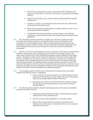 a.   Halt and reverse protectionism in order to bring about further liberalization and
                       expansion of world trade, to the benefit of all countries, in particular the developing
                       countries;

                  b.   Provide for an equitable, secure, non-discriminatory and predictable international
                       trading system;

                  c.   Facilitate, in a timely way, the integration of all countries into the world economy
                       and the international trading system;

                  d.   Ensure that environment and trade policies are mutually supportive, with a view to
                       achieving sustainable development;

                  e.   Strengthen the international trade policies system through an early, balanced,
                       comprehensive and successful outcome of the Uruguay Round of multilateral trade
                       negotiations.
2.11.    The international community should aim at finding ways and means of achieving a better
    functioning and enhanced transparency of commodity markets, greater diversification of the
    commodity sector in developing economies within a macroeconomic framework that takes into
    consideration a country's economic structure, resource endowments and market opportunities, and
    better management of natural resources that takes into account the necessities of sustainable
    development.

2.12.   Therefore, all countries should implement previous commitments to halt and reverse protectionism
    and further expand market access, particularly in areas of interest to developing countries. This
    improvement of market access will be facilitated by appropriate structural adjustment in developed
    countries. Developing countries should continue the trade-policy reforms and structural adjustment
    they have undertaken. It is thus urgent to achieve an improvement in market access conditions for
    commodities, notably through the progressive removal of barriers that restrict imports, particularly
    from developing countries, of commodity products in primary and processed forms, as well as the
    substantial and progressive reduction of types of support that induce uncompetitive production, such as
    production and export subsidies. (b) Management related activities Developing domestic policies that
    maximize the benefits of trade liberalization for sustainable development

2.13.   For developing countries to benefit from the liberalization of trading systems, they should
    implement the following policies, as appropriate:
                           a.   Create a domestic environment supportive of an optimal balance between
                                production for the domestic and export markets and remove biases against
                                exports and discourage inefficient import-substitution;

                           b.   Promote the policy framework and the infrastructure required to improve
                                the efficiency of export and import trade as well as the functioning of
                                domestic markets.
2.14.   The following policies should be adopted by developing countries with respect to commodities
    consistent with market efficiency:

                           a.   Expand processing, distribution and imp rove marketing practices and the
                                competitiveness of the commodity sector;

                           b.   Diversify in order to reduce dependence on commodity exports;

                           c.   Reflect efficient and sustainable use of factors of production in the
                                formation of commodity prices, including the reflection of environmental,
                                social and resources costs.
 