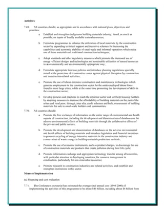 Activities

7.69.    All countries should, as appropriate and in accordance with national plans, objectives and
     priorities:
             a.   Establish and strengthen indigenous building materials industry, based, as much as
                  possible, on inputs of locally available natural resources;

             b.   Formulate programmes to enhance the utilization of local materials by the construction
                  sector by expanding technical support and incentive schemes for increasing the
                  capabilities and economic viability of small-scale and informal operatives which make
                  use of these materials and traditional construction techniques;

             c.   Adopt standards and other regulatory measures which promote the increased use of
                  energy -efficient designs and technologies and sustainable utilization of natural resources
                  in an economically and environmentally appropriate way;

             d.   Formulate appropriate land-use policies and introduce planning regulations specially
                  aimed at the protection of eco-sensitive zones against physical disruption by construction
                  and construction-related activities;

             e.   Promote the use of labour-intensive construction and maintenance technologies which
                  generate employment in the construction sector for the underemployed labour force
                  found in most large cities, while at the same time promoting the development of skills in
                  the construction sector;

             f.   Develop policies and practices to reach the informal sector and self-help housing builders
                  by adopting measures to increase the affordability of building materials on the part of the
                  urban and rural poor, through, inter alia, credit schemes and bulk procurement of building
                  materials for sale to small-scale builders and communities.
7.70.    All countries should:
             a.   Promote the free exchange of information on the entire range of environmental and health
                  aspects of construction, including the development and dissemination of databases on the
                  adverse environmental effects of building materials through the collaborative efforts of
                  the private and public sectors;

             b.   Promote the development and dissemination of databases on the adverse environmental
                  and health effects of building materials and introduce legislation and financial incentives
                  to promote recycling of energy -intensive materials in the construction industry and
                  conservation of waste energy in building-materials production methods;

             c.   Promote the use of economic instruments, such as product charges, to discourage the use
                  of construction materials and products that create pollution during their life cycle;

             d.   Promote information exchange and appropriate technology transfer among all countries,
                  with particular attention to developing countries, for resource management in
                  construction, particularly for non-renewable resources;

             e.   Promote research in construction industries and related activities, and establish and
                  strengthen institutions in this sector.
Means of implementation

(a) Financing and cost evaluation

7.71.   The Conference secretariat has estimated the average total annual cost (1993-2000) of
     implementing the activities of this programme to be about $40 billion, including about $4 billion from
 