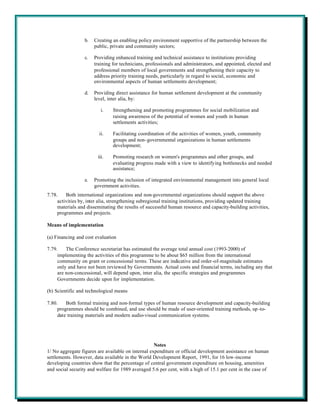 b.   Creating an enabling policy environment supportive of the partnership between the
                       public, private and community sectors;

                  c.   Providing enhanced training and technical assistance to institutions providing
                       training for technicians, professionals and administrators, and appointed, elected and
                       professional members of local governments and strengthening their capacity to
                       address priority training needs, particularly in regard to social, economic and
                       environmental aspects of human settlements development;

                  d.   Providing direct assistance for human settlement development at the community
                       level, inter alia, by:

                          i.    Strengthening and promoting programmes for social mobilization and
                                raising awareness of the potential of women and youth in human
                                settlements activities;

                         ii.    Facilitating coordination of the activities of women, youth, community
                                groups and non-governmental organizations in human settlements
                                development;

                        iii.    Promoting research on women's programmes and other groups, and
                                evaluating progress made with a view to identifying bottlenecks and needed
                                assistance;

                  e.   Promoting the inclusion of integrated environmental management into general local
                       government activities.
7.78.    Both international organizations and non-governmental organizations should support the above
     activities by, inter alia, strengthening subregional training institutions, providing updated training
     materials and disseminating the results of successful human resource and capacity-building activities,
     programmes and projects.

Means of implementation

(a) Financing and cost evaluation

7.79.    The Conference secretariat has estimated the average total annual cost (1993-2000) of
     implementing the activities of this programme to be about $65 million from the international
     community on grant or concessional terms. These are indicative and order-of-magnitude estimates
     only and have not been reviewed by Governments. Actual costs and financial terms, including any that
     are non-concessional, will depend upon, inter alia, the specific strategies and programmes
     Governments decide upon for implementation.

(b) Scientific and technological means

7.80.    Both formal training and non-formal types of human resource development and capacity-building
     programmes should be combined, and use should be made of user-oriented training methods, up -to-
     date training materials and modern audio-visual communication systems.




                                                    Notes
1/ No aggregate figures are available on internal expenditure or official development assistance on human
settlements. However, data available in the World Development Report, 1991, for 16 low-income
developing countries show that the percentage of central government expenditure on housing, amenities
and social security and welfare for 1989 averaged 5.6 per cent, with a high of 15.1 per cent in the case of
 