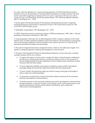 Sri Lanka, which has embarked on a vigorous housing programme. In OECD industrialized countries,
during the same year, the percentage of central government expenditure on housing, amenities and social
security and welfare ranged from a minimum of 29.3 per cent to a maximum of 49.4 per cent, with an
average of 39 per cent (World Bank, World Development Report, 1991, World Development Indicators,
table 11 (Washington, D.C., 1991)).

2/ See the report of the Director-General for Development and International Economic Cooperation
containing preliminary statistical data on operational activities of the United Nations system for 1988
(A/44/324-E/1989/106/Add.4, annex).

3/ World Bank, Annual Report, 1991 (Washington, D.C., 1991).

4/ UNDP, "Reported investment commitments related to UNDP-assisted projects, 1988", table 1, "Sectoral
distribution of investment commitment in 1988-1989".

5/ A pilot programme of this type, the City Data Programme (CDP), is already in operation in the United
Nations Centre on Human Settlements (Habitat) aimed at the production and dissemination to participating
cities of microcomputer application software designed to store, process and retrieve city data for local,
national and international exchange and dissemination.

6/ This calls for integrated land-resource management policies, which are also addressed in chapter 10 of
Agenda 21 (Integrated approach to planning and management of land resources).

7/ The goals of the International Decade for Natural Disaster Reduction, set out in the annex to General
Assembly resolution 44/236, are as follows:
    a.   To improve the capacity of each country to mitigate the effects of natural disasters expeditiously
         and effectively, paying special attention to assisting developing countries in the assessment of
         disaster damage potential and in the establishment of early warning systems and disaster-resistant
         structures when and where needed;

    b.   To devise appropriate guidelines and strategies for applying existing scientific and technical
         knowledge, taking into account the cultural and economic diversity among nations;

    c.   To foster scientific and engineering endeavours aimed at closing critical gaps in knowledge in
         order to reduce loss of life and property;

    d.   To disseminate existing and new technical information related to measures for the assessment,
         prediction and mitigation of natural disasters;

    e.   To develop measures for the assessment, prediction, prevention and mitigation of natural disasters
         through programmes of technical assistance and technology transfer, demonstration projects, and
         education and training, tailored to specific disasters and locations, and to evaluate the
         effectiveness of those programmes.
 