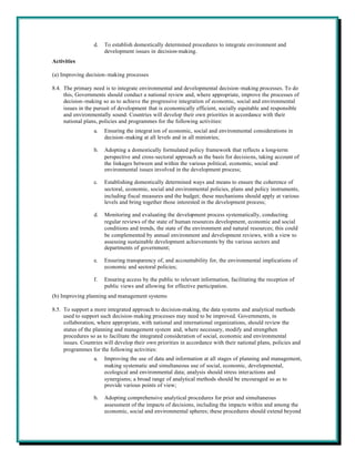 d.   To establish domestically determined procedures to integrate environment and
                       development issues in decision-making.
Activities

(a) Improving decision-making processes

8.4. The primary need is to integrate environmental and developmental decision-making processes. To do
     this, Governments should conduct a national review and, where appropriate, improve the processes of
     decision-making so as to achieve the progressive integration of economic, social and environmental
     issues in the pursuit of development that is economically efficient, socially equitable and responsible
     and environmentally sound. Countries will develop their own priorities in accordance with their
     national plans, policies and programmes for the following activities:
                  a.   Ensuring the integrat ion of economic, social and environmental considerations in
                       decision-making at all levels and in all ministries;

                  b.   Adopting a domestically formulated policy framework that reflects a long-term
                       perspective and cross-sectoral approach as the basis for decisions, taking account of
                       the linkages between and within the various political, economic, social and
                       environmental issues involved in the development process;

                  c.   Establishing domestically determined ways and means to ensure the coherence of
                       sectoral, economic, social and environmental policies, plans and policy instruments,
                       including fiscal measures and the budget; these mechanisms should apply at various
                       levels and bring together those interested in the development process;

                  d.   Monitoring and evaluating the development process systematically, conducting
                       regular reviews of the state of human resources development, economic and social
                       conditions and trends, the state of the environment and natural resources; this could
                       be complemented by annual environment and development reviews, with a view to
                       assessing sustainable development achievements by the various sectors and
                       departments of government;

                  e.   Ensuring transparency of, and accountability for, the environmental implications of
                       economic and sectoral policies;

                  f.   Ensuring access by the public to relevant information, facilitating the reception of
                       public views and allowing for effective participation.
(b) Improving planning and management systems

8.5. To support a more integrated approach to decision-making, the data systems and analytical methods
     used to support such decision-making processes may need to be improved. Governments, in
     collaboration, where appropriate, with national and international organizations, should review the
     status of the planning and management system and, where necessary, modify and strengthen
     procedures so as to facilitate the integrated consideration of social, economic and environmental
     issues. Countries will develop their own priorities in accordance with their national plans, policies and
     programmes for the following activities:
                  a.   Improving the use of data and information at all stages of planning and management,
                       making systematic and simultaneous use of social, economic, developmental,
                       ecological and environmental data; analysis should stress interactions and
                       synergisms; a broad range of analytical methods should be encouraged so as to
                       provide various points of view;

                  b.   Adopting comprehensive analytical procedures for prior and simultaneous
                       assessment of the impacts of decisions, including the impacts within and among the
                       economic, social and environmental spheres; these procedures should extend beyond
 