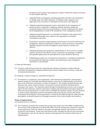 the project level to policies and programmes; analysis should also include assessment
                       of costs, benefits and risks;

                  c.   Adopting flexible and integrative planning approaches that allow the consideration
                       of multiple goals and enable adjustment of changing needs; integrative area
                       approaches at the ecosystem or watershed level can assist in this approach;

                  d.   Adopting integrated management systems, particularly for the management of
                       natural resources; traditional or indigenous methods should be studied and
                       considered wherever they have proved effective; women's traditional roles should
                       not be marginalized as a result of the introduction of new management systems;

                  e.   Adopting integrated approaches to sustainable development at the regional level,
                       including transboundary areas, subject to the requirements of particular
                       circumstances and needs;

                  f.   Using policy instruments (legal/regulatory and economic) as a tool for planning and
                       management, seeking incorporation of efficiency criteria in decisions; instruments
                       should be regularly reviewed and adapted to ensure that they continue to be
                       effective;

                  g.   Delegating planning and management responsibilities to the lowest level of public
                       authority consistent with effective action; in particular the advantages of effective
                       and equitable opportunities for participation by women should be discussed;

                  h.   Establishing procedures for involving local communities in contingency planning for
                       environmental and industrial accidents, and maintaining an open exchange of
                       information on local hazards.
(c) Data and information

8.6. Countries could develop systems for monitoring and evaluation of progress towards achieving
     sustainable development by adopting indicators that measure changes across economic, social and
     environmental dimensions.

(d) Adopting a national strategy for sustainable development

8.7. Governments, in cooperation, where appropriate, with international organizations, should adopt a
     national strategy for sustainable development based on, inter alia, the implementation of decisions
     taken at the Conference, particularly in respect of Agenda 21. This strategy should build upon and
     harmonize the various sectoral economic, social and environment al policies and plans that are
     operating in the country. The experience gained through existing planning exercises such as national
     reports for the Conference, national conservation strategies and environment action plans should be
     fully used and incorporated into a country-driven sustainable development strategy. Its goals should be
     to ensure socially responsible economic development while protecting the resource base and the
     environment for the benefit of future generations. It should be developed through the widest possible
     participation. It should be based on a thorough assessment of the current situation and initiatives.

Means of implementation
(a) Financing and cost evaluation

8.8. The Conference secretariat has estimated the average total annual cost (1993-2000) of implementing
     the activities of this programme to be about $50 million from the international community on grant or
     concessional terms. These are indicative and order-of-magnitude estimates only and have not been
     reviewed by Governments. Actual costs and financial terms, including any that are non-concessional,
     will depend upon, inter alia, the specific strategies and programmes Governments decide upon for
     implementation.
 