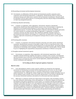 (b) Researching environment and development interactions

8.9. Governments, in collaboration with the national and international scientific community and in
     cooperation with international organizations, as appropriate, should intensify efforts to clarify the
     interactions between and within social, economic and environmental considerations. Research should
     be undertaken with the explicit objective of assisting policy decisions and providing recommendations
     on improving management practices.

(c) Enhancing education and training

8.10.    Countries, in cooperation, where appropriate, with national, regional or international
     organizations, should ensure that essential human resources exist, or be developed, to undertake the
     integration of environment and development at various stages of the decision-making and
     implementation process. To do this, they should improve education and technical training, particularly
     for women and girls, by including interdisciplinary approaches, as appropriate, in technical,
     vocational, university and other curricula. They should also undertake systematic training of
     government personnel, planners and managers on a regular basis, giving priority to the requisite
     integrative approaches and planning and management techniques that are suited to country-specific
     conditions.

(d) Promoting public awareness

8.11.    Countries, in cooperation with national institutions and groups, the media and the international
     community, should promote awareness in the public at large, as well as in specialized circles, of the
     importance of considering environment and development in an integrated manner, and should establish
     mechanisms for facilitating a direct exchange of information and views with the public. Priority should
     be given to highlighting the responsibilities and potential contributions of different social groups.

(e) Strengthen national institutional capacity

8.12.    Governments, in cooperation, where appropriate, with international organizations, should
     strengthen national institutional capability and capacity to integrate social, economic, developmental
     and environmental issues at all levels of development decision-making and implementation. Attention
     should be given to moving away from narrow sectoral approaches, progressing towards full cross-
     sectoral coordination and cooperation.

                        B. Providing an effective legal and regulatory framework

Basis for action

8.13.     Laws and regulations suited to country -specific conditions are among the most important
     instruments for transforming environment and development policies into action, not only through
     "command and control" methods, but also as a normative framework for economic planning and
     market instruments. Yet, although the volume of legal texts in this field is steadily increasing, much of
     the law-making in many countries seems to be ad hoc and piecemeal, or has not been endowed with
     the necessary institutional machinery and authority for enforcement and timely adjustment.

8.14.     While there is continuous need for law improvement in all countries, many developing countries
     have been affected by shortcomings of laws and regulations. To effectively integrate environment and
     development in the policies and practices of each country, it is essential to develop and implement
     integrated, enforceable and effective laws and regulations that are based upon sound social, ecological,
     economic and scientific principles. It is equally critical to develop workable programmes to review
     and enforce compliance with the laws, regulations and standards that are adopted. Technical support
     may be needed for many countries to accomplish these goals. Technical cooperation requirements in
     this field include legal information, advisory services and specialized training and institutional
 
