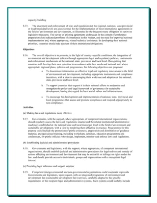 capacity-building.

8.15.     The enactment and enforcement of laws and regulations (at the regional, national, state/provincial
     or local/municipal level) are also essential for the implementation of most international agreements in
     the field of environment and development, as illustrated by the frequent treaty obligation to report on
     legislative measures. The survey of existing agreements undertaken in the context of conference
     preparations has indicated problems of compliance in this respect, and the need for improved national
     implementation and, where appropriate, related technical assistance. In developing their national
     priorities, countries should take account of their international obligations.

Objectives

8.16.    The overall objective is to promote, in the light of country -specific conditions, the integration of
     environment and development policies through appropriate legal and regulatory policies, instruments
     and enforcement mechanisms at the national, state, provincial and local level. Recognizing that
     countries will develop their own priorities in accordance with their needs and national and, where
     appropriate, regional plans, policies and programmes, the following objectives are proposed:
                  a.   To disseminate information on effective legal and regulatory innovations in the field
                       of environment and development, including appropriate instruments and compliance
                       incentives, with a view to encouraging their wider use and adoption at the national,
                       state, provincial and local level;

                  b.   To support countries that request it in their national efforts to modernize and
                       strengthen the policy and legal framework of governance for sustainable
                       development, having due regard for local social values and infrastructures;

                  c.   To encourage the development and implementation of national, state, provincial and
                       local programmes that assess and promote compliance and respond appropriately to
                       non-compliance.
Activities

(a) Making laws and regulations more effective

8.17.    Governments, with the support, where appropriate, of competent international organizations,
     should regularly assess the laws and regulations enacted and the related institutional/administrative
     machinery established at t he national/state and local/municipal level in the field of environment and
     sustainable development, with a view to rendering them effective in practice. Programmes for this
     purpose could include the promotion of public awareness, preparation and distribution of guidance
     material, and specialized training, including workshops, seminars, education programmes and
     conferences, for public officials who design, implement, monitor and enforce laws and regulations.

(b) Establishing judicial and administrative procedures

8.18.     Governments and legislators, with the support, where appropriate, of competent international
     organizations, should establish judicial and administrative procedures for legal redress and remedy of
     actions affecting environment and development that may be unlawful or infringe on rights under the
     law, and should provide access to individuals, groups and organizations with a recognized legal
     interest.

(c) Providing legal reference and support services

8.19.    Competent intergovernmental and non-governmental organizations could cooperate to provide
     Governments and legislators, upon request, with an integrated programme of environment and
     development law (sustainable development law) services, carefully adapted to the specific
     requirements of the recipient legal and administrative systems. Such systems could usefully include
 