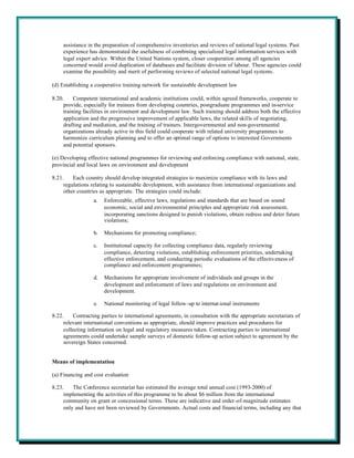 assistance in the preparation of comprehensive inventories and reviews of national legal systems. Past
     experience has demonstrated the usefulness of combining specialized legal information services with
     legal expert advice. Within the United Nations system, closer cooperation among all agencies
     concerned would avoid duplication of databases and facilitate division of labour. These agencies could
     examine the possibility and merit of performing reviews of selected national legal systems.

(d) Establishing a cooperative training network for sustainable development law

8.20.     Competent international and academic institutions could, within agreed frameworks, cooperate to
     provide, especially for trainees from developing countries, postgraduate programmes and in-service
     training facilities in environment and development law. Such training should address both the effective
     application and the progressive improvement of applicable laws, the related skills of negotiating,
     drafting and mediation, and the training of trainers. Intergovernmental and non-governmental
     organizations already active in this field could cooperate with related university programmes to
     harmonize curriculum planning and to offer an optimal range of options to interested Governments
     and potential sponsors.

(e) Developing effective national programmes for reviewing and enforcing compliance with national, state,
provincial and local laws on environment and development

8.21.    Each country should develop integrated strategies to maximize compliance with its laws and
     regulations relating to sustainable development, with assistance from international organizations and
     other countries as appropriate. The strategies could include:
                  a.   Enforceable, effective laws, regulations and standards that are based on sound
                       economic, social and environmental principles and appropriate risk assessment,
                       incorporating sanctions designed to punish violations, obtain redress and deter future
                       violations;

                  b.   Mechanisms for promoting compliance;

                  c.   Institutional capacity for collecting compliance data, regularly reviewing
                       compliance, detecting violations, establishing enforcement priorities, undertaking
                       effective enforcement, and conducting periodic evaluations of the effectiveness of
                       compliance and enforcement programmes;

                  d.   Mechanisms for appropriate involvement of individuals and groups in the
                       development and enforcement of laws and regulations on environment and
                       development.

                  e.   National monitoring of legal follow-up to internat ional instruments

8.22.    Contracting parties to international agreements, in consultation with the appropriate secretariats of
     relevant international conventions as appropriate, should improve practices and procedures for
     collecting information on legal and regulatory measures taken. Contracting parties to international
     agreements could undertake sample surveys of domestic follow-up action subject to agreement by the
     sovereign States concerned.


Means of implementation

(a) Financing and cost evaluation

8.23.    The Conference secretariat has estimated the average total annual cost (1993-2000) of
     implementing the activities of this programme to be about $6 million from the international
     community on grant or concessional terms. These are indicative and order-of-magnitude estimates
     only and have not been reviewed by Governments. Actual costs and financial terms, including any that
 