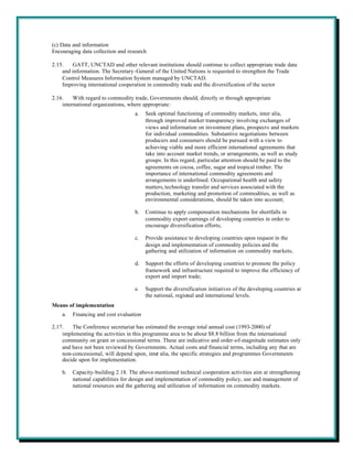 (c) Data and information
Encouraging data collection and research

2.15.   GATT, UNCTAD and other relevant institutions should continue to collect appropriate trade data
    and information. The Secretary-General of the United Nations is requested to strengthen the Trade
    Control Measures Information System managed by UNCTAD.
    Improving international cooperation in commodity trade and the diversification of the sector

2.16.    With regard to commodity trade, Governments should, directly or through appropriate
    international organizations, where appropriate:
                                   a.    Seek optimal functioning of commodity markets, inter alia,
                                         through improved market transparency involving exchanges of
                                         views and information on investment plans, prospects and markets
                                         for individual commodities. Substantive negotiations between
                                         producers and consumers should be pursued with a view to
                                         achieving viable and more efficient international agreements that
                                         take into account market trends, or arrangements, as well as study
                                         groups. In this regard, particular attention should be paid to the
                                         agreements on cocoa, coffee, sugar and tropical timber. The
                                         importance of international commodity agreements and
                                         arrangements is underlined. Occupational health and safety
                                         matters, technology transfer and services associated with the
                                         production, marketing and promotion of commodities, as well as
                                         environmental considerations, should be taken into account;

                                   b.    Continue to apply compensation mechanisms for shortfalls in
                                         commodity export earnings of developing countries in order to
                                         encourage diversification efforts;

                                   c.    Provide assistance to developing countries upon request in the
                                         design and implementation of commodity policies and the
                                         gathering and utilization of information on commodity markets;

                                   d.    Support the efforts of developing countries to promote the policy
                                         framework and infrastructure required to improve the efficiency of
                                         export and import trade;

                                   e.    Support the diversification initiatives of the developing countries at
                                         the national, regional and international levels.
Means of implementation
    a.   Financing and cost evaluation

2.17.   The Conference secretariat has estimated the average total annual cost (1993-2000) of
    implementing the activities in this programme area to be about $8.8 billion from the international
    community on grant or concessional terms. These are indicative and order-of-magnitude estimates only
    and have not been reviewed by Governments. Actual costs and financial terms, including any that are
    non-concessional, will depend upon, inter alia, the specific strategies and programmes Governments
    decide upon for implementation.

    b.   Capacity-building 2.18. The above-mentioned technical cooperation activities aim at strengthening
         national capabilities for design and implementation of commodity policy, use and management of
         national resources and the gathering and utilization of information on commodity markets.
 